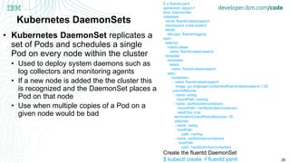 28
Kubernetes DaemonSets
• Kubernetes DaemonSet replicates a
set of Pods and schedules a single
Pod on every node within the cluster
• Used to deploy system daemons such as
log collectors and monitoring agents
• If a new node is added the the cluster this
is recognized and the DaemonSet places a
Pod on that node
• Use when multiple copies of a Pod on a
given node would be bad
$ vi fluentd.yaml
apiVersion: apps/v1
kind: DaemonSet
metadata:
name: fluentd-elasticsearch
namespace: kube-system
labels:
k8s-app: fluentd-logging
spec:
selector:
matchLabels:
name: fluentd-elasticsearch
template:
metadata:
labels:
name: fluentd-elasticsearch
spec:
containers:
- name: fluentd-elasticsearch
image: gcr.io/google-containers/fluentd-elasticsearch:1.20
volumeMounts:
- name: varlog
mountPath: /var/log
- name: varlibdockercontainers
mountPath: /var/lib/docker/containers
readOnly: true
terminationGracePeriodSeconds: 30
volumes:
- name: varlog
hostPath:
path: /var/log
- name: varlibdockercontainers
hostPath:
path: /var/lib/docker/containers
Create the fluentd DaemonSet
$ kubectl create -f fluentd.yaml
 