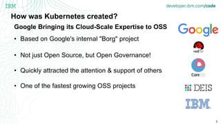 3
How was Kubernetes created?
• Based on Google's internal "Borg" project
• Not just Open Source, but Open Governance!
• Quickly attracted the attention & support of others
• One of the fastest growing OSS projects
Google Bringing its Cloud-Scale Expertise to OSS
 
