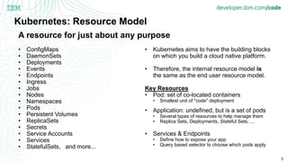 5
Kubernetes: Resource Model
• ConfigMaps
• DaemonSets
• Deployments
• Events
• Endpoints
• Ingress
• Jobs
• Nodes
• Namespaces
• Pods
• Persistent Volumes
• ReplicaSets
• Secrets
• Service Accounts
• Services
• StatefulSets, and more...
• Kubernetes aims to have the building blocks
on which you build a cloud native platform.
• Therefore, the internal resource model is
the same as the end user resource model.
Key Resources
• Pod: set of co-located containers
• Smallest unit of "code" deployment
• Application: undefined, but is a set of pods
• Several types of resources to help manage them
• Replica Sets, Deployments, Stateful Sets, ...
• Services & Endpoints
• Define how to expose your app
• Query based selector to choose which pods apply
A resource for just about any purpose
 