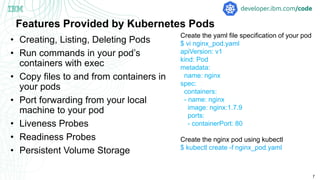 7
Features Provided by Kubernetes Pods
• Creating, Listing, Deleting Pods
• Run commands in your pod’s
containers with exec
• Copy files to and from containers in
your pods
• Port forwarding from your local
machine to your pod
• Liveness Probes
• Readiness Probes
• Persistent Volume Storage
Create the yaml file specification of your pod
$ vi nginx_pod.yaml
apiVersion: v1
kind: Pod
metadata:
name: nginx
spec:
containers:
- name: nginx
image: nginx:1.7.9
ports:
- containerPort: 80
Create the nginx pod using kubectl
$ kubectl create -f nginx_pod.yaml
 