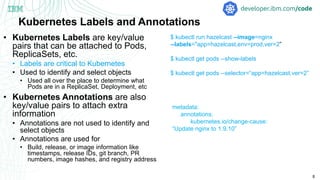 8
Kubernetes Labels and Annotations
• Kubernetes Labels are key/value
pairs that can be attached to Pods,
ReplicaSets, etc.
• Labels are critical to Kubernetes
• Used to identify and select objects
• Used all over the place to determine what
Pods are in a ReplicaSet, Deployment, etc
• Kubernetes Annotations are also
key/value pairs to attach extra
information
• Annotations are not used to identify and
select objects
• Annotations are used for
• Build, release, or image information like
timestamps, release IDs, git branch, PR
numbers, image hashes, and registry address
$ kubectl run hazelcast --image=nginx
--labels="app=hazelcast,env=prod,ver=2”
$ kubectl get pods --show-labels
$ kubectl get pods --selector=“app=hazelcast,ver=2”
metadata:
annotations:
kubernetes.io/change-cause:
“Update nginx to 1.9.10”
 