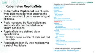 9
Kubernetes ReplicaSets
• Kubernetes ReplicaSet is a cluster-
wide pod manager that ensures the
proper number of pods are running at
all times.
• Pods managed by ReplicaSets are
automatically rescheduled under
failure conditions
• ReplicaSets are defined via a
specification
• Contains name, number of pods, and pod
template
• ReplicaSets identify their replicas via
a set of Pod labels
Create the yaml file specification of your ReplicaSet
$ vi frontend.yaml
apiVersion: apps/v1
kind: ReplicaSet
metadata:
name: frontend
labels:
app: guestbook
tier: frontend
spec:
# this replicas value is default
# modify it according to your case
replicas: 3
selector:
matchLabels:
tier: frontend
matchExpressions:
- {key: tier, operator: In, values: [frontend]}
template:
metadata:
labels:
app: guestbook
tier: frontend
spec:
containers:
- name: php-redis
image: gcr.io/google_samples/gb-frontend:v3
ports:
- containerPort: 80
Create the nginx pod using kubectl
$ kubectl create -f frontend.yaml
 