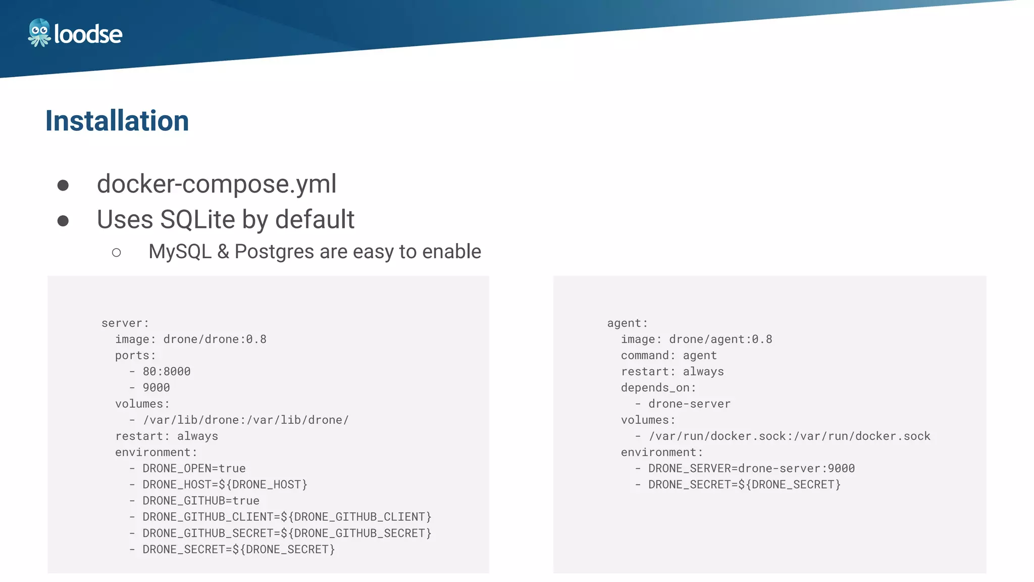 Installation
● docker-compose.yml
● Uses SQLite by default
○ MySQL & Postgres are easy to enable
server:
image: drone/drone:0.8
ports:
- 80:8000
- 9000
volumes:
- /var/lib/drone:/var/lib/drone/
restart: always
environment:
- DRONE_OPEN=true
- DRONE_HOST=${DRONE_HOST}
- DRONE_GITHUB=true
- DRONE_GITHUB_CLIENT=${DRONE_GITHUB_CLIENT}
- DRONE_GITHUB_SECRET=${DRONE_GITHUB_SECRET}
- DRONE_SECRET=${DRONE_SECRET}
agent:
image: drone/agent:0.8
command: agent
restart: always
depends_on:
- drone-server
volumes:
- /var/run/docker.sock:/var/run/docker.sock
environment:
- DRONE_SERVER=drone-server:9000
- DRONE_SECRET=${DRONE_SECRET}
 