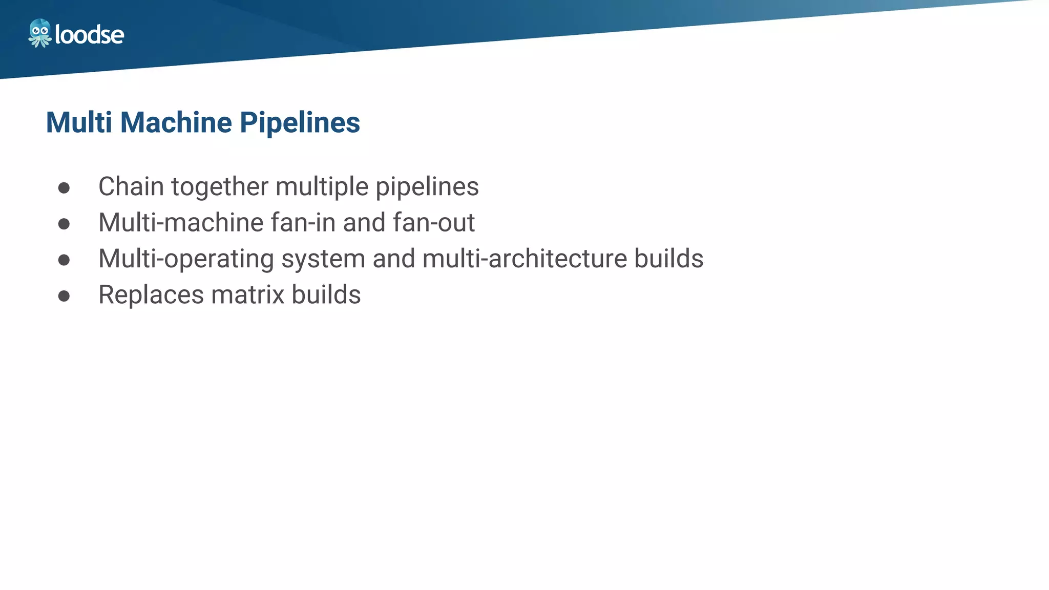 Multi Machine Pipelines
● Chain together multiple pipelines
● Multi-machine fan-in and fan-out
● Multi-operating system and multi-architecture builds
● Replaces matrix builds
 