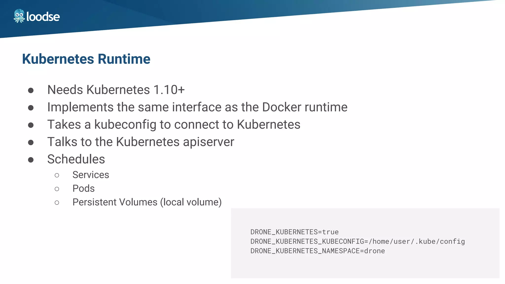 Kubernetes Runtime
● Needs Kubernetes 1.10+
● Implements the same interface as the Docker runtime
● Takes a kubeconfig to connect to Kubernetes
● Talks to the Kubernetes apiserver
● Schedules
○ Services
○ Pods
○ Persistent Volumes (local volume)
DRONE_KUBERNETES=true
DRONE_KUBERNETES_KUBECONFIG=/home/user/.kube/config
DRONE_KUBERNETES_NAMESPACE=drone
 