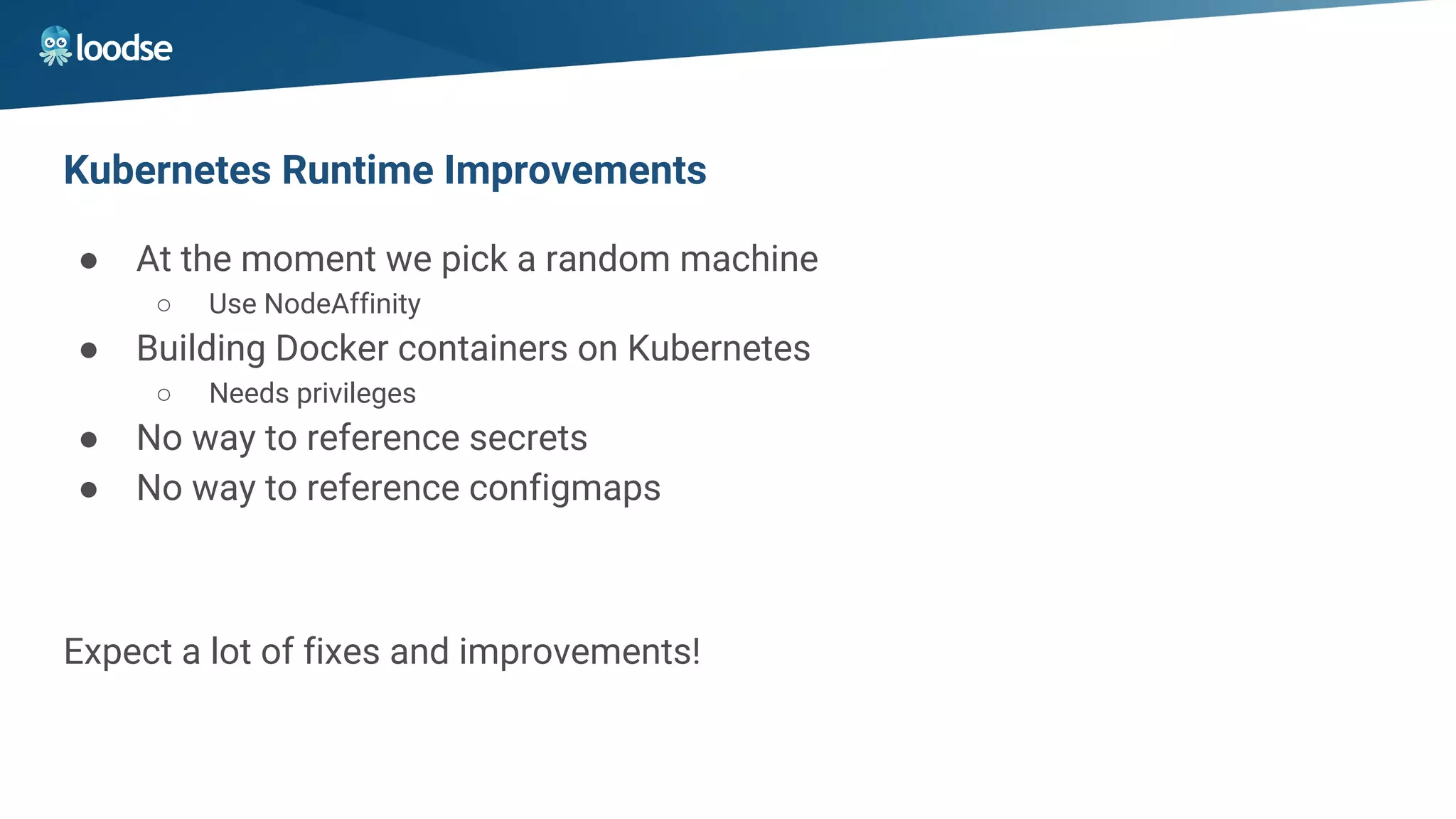 Kubernetes Runtime Improvements
● At the moment we pick a random machine
○ Use NodeAffinity
● Building Docker containers on Kubernetes
○ Needs privileges
● No way to reference secrets
● No way to reference configmaps
Expect a lot of fixes and improvements!
 