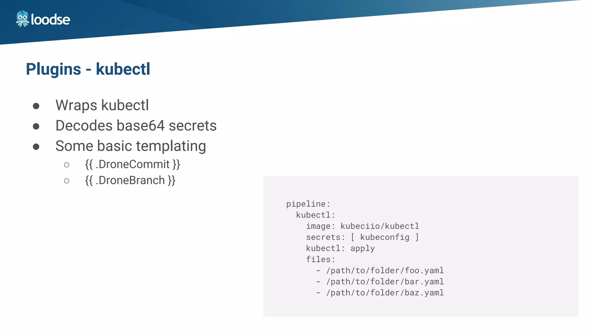Plugins - kubectl
● Wraps kubectl
● Decodes base64 secrets
● Some basic templating
○ {{ .DroneCommit }}
○ {{ .DroneBranch }}
pipeline:
kubectl:
image: kubeciio/kubectl
secrets: [ kubeconfig ]
kubectl: apply
files:
- /path/to/folder/foo.yaml
- /path/to/folder/bar.yaml
- /path/to/folder/baz.yaml
 