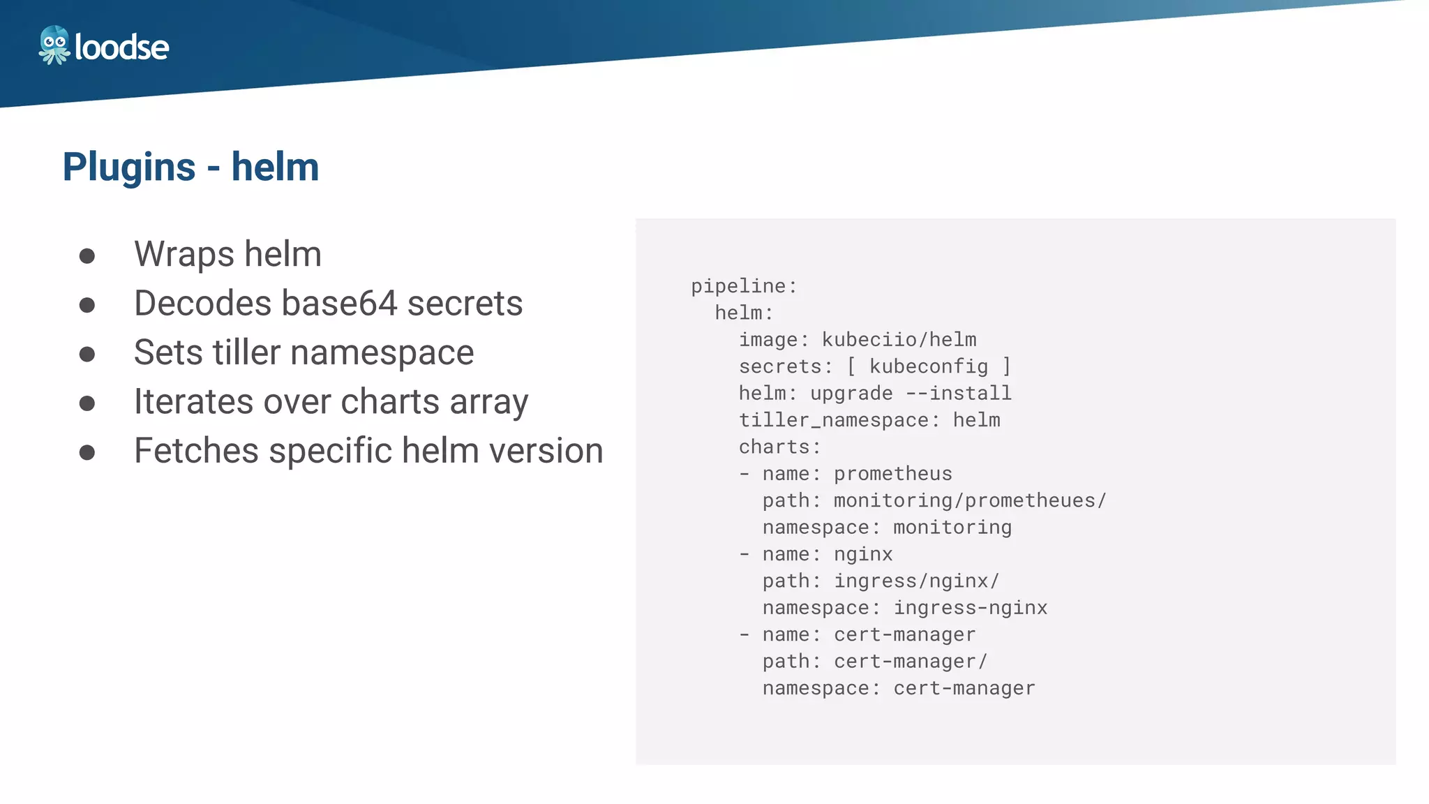 Plugins - helm
● Wraps helm
● Decodes base64 secrets
● Sets tiller namespace
● Iterates over charts array
● Fetches specific helm version
pipeline:
helm:
image: kubeciio/helm
secrets: [ kubeconfig ]
helm: upgrade --install
tiller_namespace: helm
charts:
- name: prometheus
path: monitoring/prometheues/
namespace: monitoring
- name: nginx
path: ingress/nginx/
namespace: ingress-nginx
- name: cert-manager
path: cert-manager/
namespace: cert-manager
 