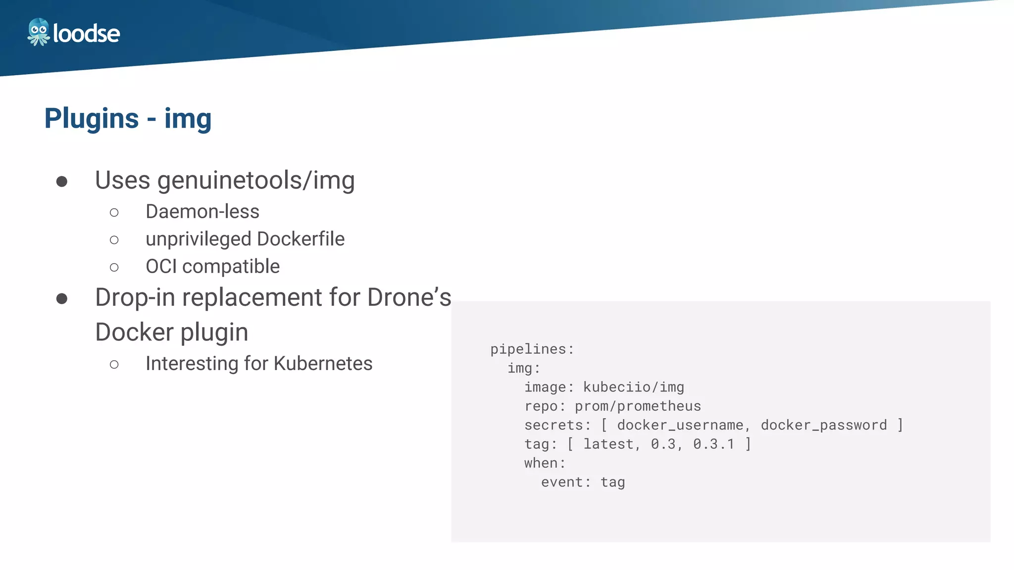 Plugins - img
● Uses genuinetools/img
○ Daemon-less
○ unprivileged Dockerfile
○ OCI compatible
● Drop-in replacement for Drone’s
Docker plugin
○ Interesting for Kubernetes
pipelines:
img:
image: kubeciio/img
repo: prom/prometheus
secrets: [ docker_username, docker_password ]
tag: [ latest, 0.3, 0.3.1 ]
when:
event: tag
 