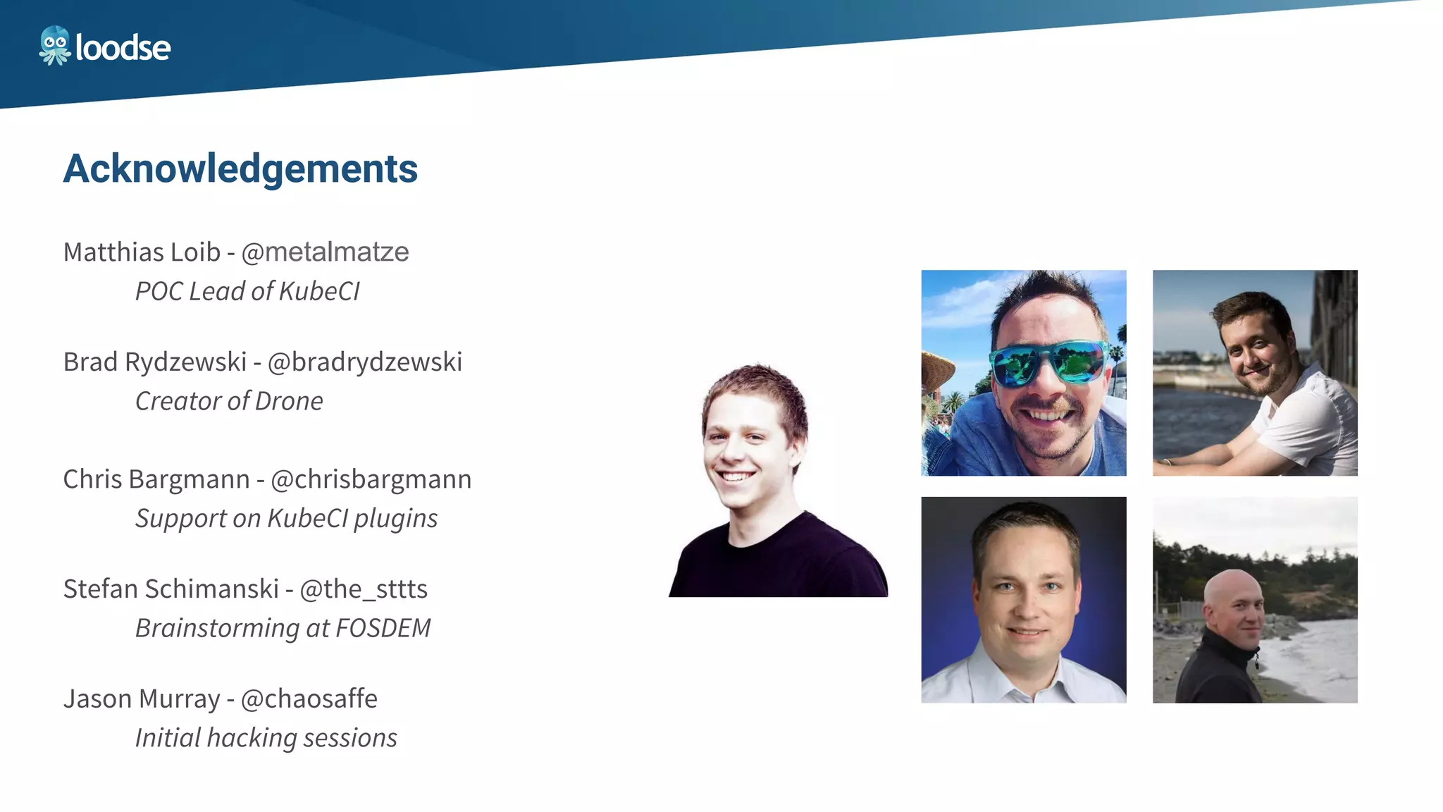 Matthias Loib - @metalmatze
POC Lead of KubeCI
Brad Rydzewski - @bradrydzewski
Creator of Drone
Chris Bargmann - @chrisbargmann
Support on KubeCI plugins
Stefan Schimanski - @the_sttts
Brainstorming at FOSDEM
Jason Murray - @chaosaffe
Initial hacking sessions
Acknowledgements
 