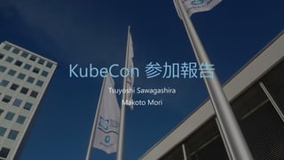 KubeCon 参加報告
Tsuyoshi Sawagashira
Makoto Mori
 