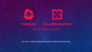 OR: HOW I TURNED KUBECON 2019 INTO A KUBERNETES BOOTCAMP
 