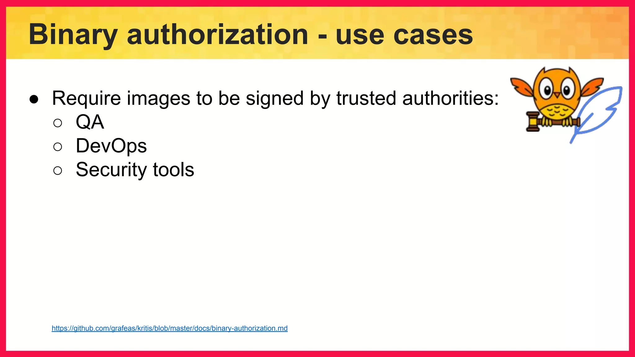Binary authorization - use cases ● Require images to be signed by trusted authorities: ○ QA ○ DevOps ○ Security tools https://github.com/grafeas/kritis/blob/master/docs/binary-authorization.md 
