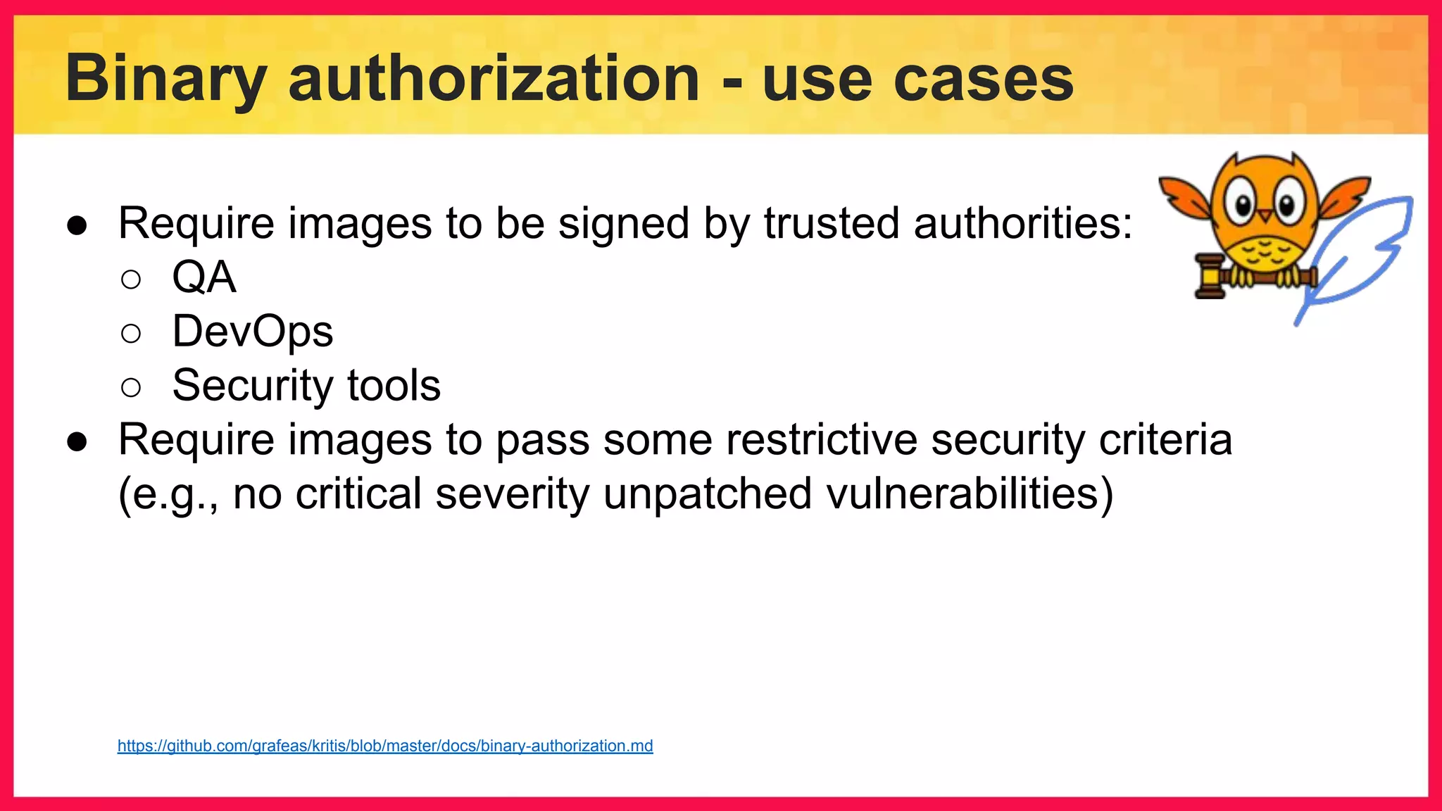 Binary authorization - use cases ● Require images to be signed by trusted authorities: ○ QA ○ DevOps ○ Security tools ● Require images to pass some restrictive security criteria (e.g., no critical severity unpatched vulnerabilities) https://github.com/grafeas/kritis/blob/master/docs/binary-authorization.md 