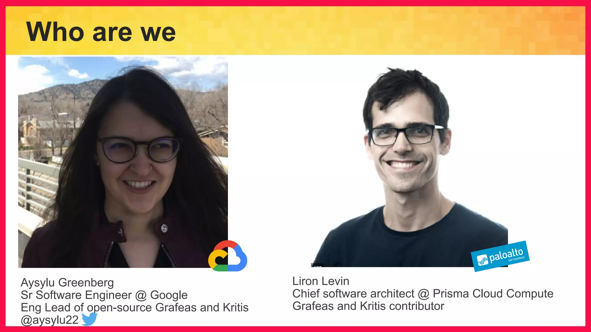 Who are we Aysylu Greenberg Sr Software Engineer @ Google Eng Lead of open-source Grafeas and Kritis @aysylu22 Liron Levin Chief software architect @ Prisma Cloud Compute Grafeas and Kritis contributor 