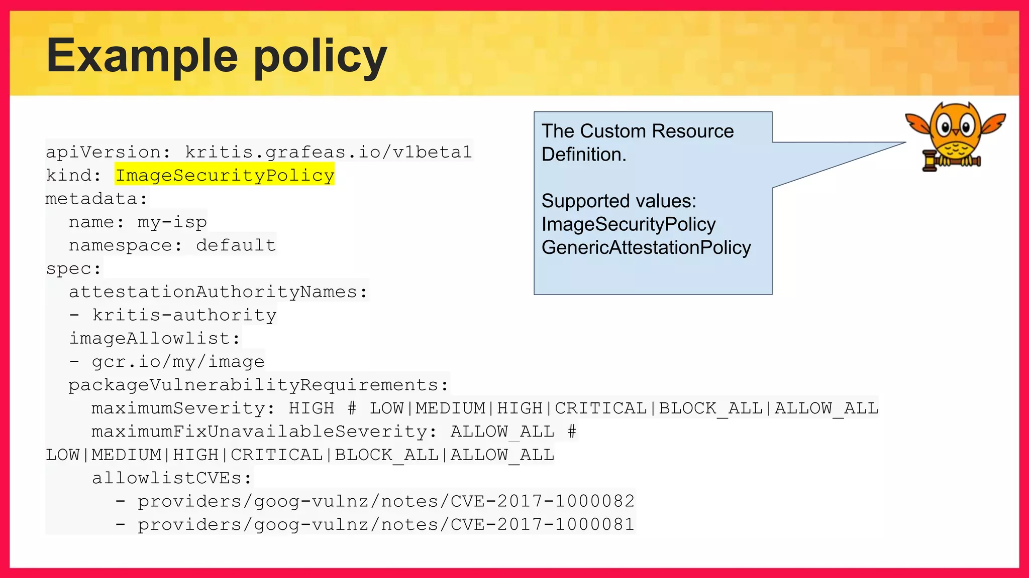 Example policy apiVersion: kritis.grafeas.io/v1beta1 kind: ImageSecurityPolicy metadata: name: my-isp namespace: default spec: attestationAuthorityNames: - kritis-authority imageAllowlist: - gcr.io/my/image packageVulnerabilityRequirements: maximumSeverity: HIGH # LOW|MEDIUM|HIGH|CRITICAL|BLOCK_ALL|ALLOW_ALL maximumFixUnavailableSeverity: ALLOW_ALL # LOW|MEDIUM|HIGH|CRITICAL|BLOCK_ALL|ALLOW_ALL allowlistCVEs: - providers/goog-vulnz/notes/CVE-2017-1000082 - providers/goog-vulnz/notes/CVE-2017-1000081 The Custom Resource Definition. Supported values: ImageSecurityPolicy GenericAttestationPolicy 