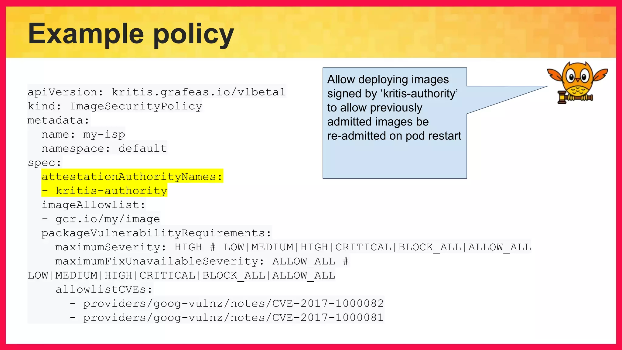 Example policy apiVersion: kritis.grafeas.io/v1beta1 kind: ImageSecurityPolicy metadata: name: my-isp namespace: default spec: attestationAuthorityNames: - kritis-authority imageAllowlist: - gcr.io/my/image packageVulnerabilityRequirements: maximumSeverity: HIGH # LOW|MEDIUM|HIGH|CRITICAL|BLOCK_ALL|ALLOW_ALL maximumFixUnavailableSeverity: ALLOW_ALL # LOW|MEDIUM|HIGH|CRITICAL|BLOCK_ALL|ALLOW_ALL allowlistCVEs: - providers/goog-vulnz/notes/CVE-2017-1000082 - providers/goog-vulnz/notes/CVE-2017-1000081 Allow deploying images signed by ‘kritis-authority’ to allow previously admitted images be re-admitted on pod restart 