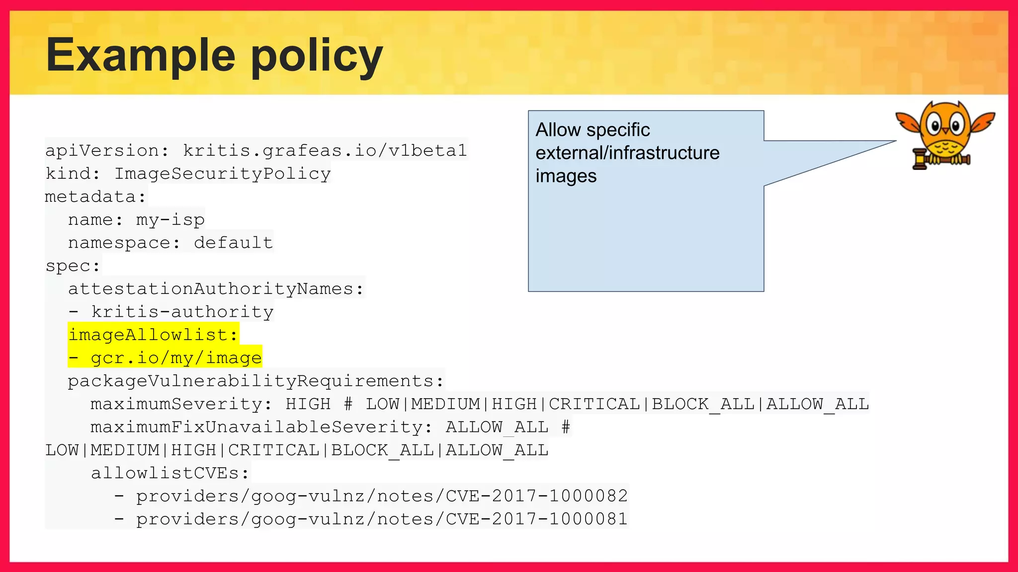 Example policy apiVersion: kritis.grafeas.io/v1beta1 kind: ImageSecurityPolicy metadata: name: my-isp namespace: default spec: attestationAuthorityNames: - kritis-authority imageAllowlist: - gcr.io/my/image packageVulnerabilityRequirements: maximumSeverity: HIGH # LOW|MEDIUM|HIGH|CRITICAL|BLOCK_ALL|ALLOW_ALL maximumFixUnavailableSeverity: ALLOW_ALL # LOW|MEDIUM|HIGH|CRITICAL|BLOCK_ALL|ALLOW_ALL allowlistCVEs: - providers/goog-vulnz/notes/CVE-2017-1000082 - providers/goog-vulnz/notes/CVE-2017-1000081 Allow specific external/infrastructure images 