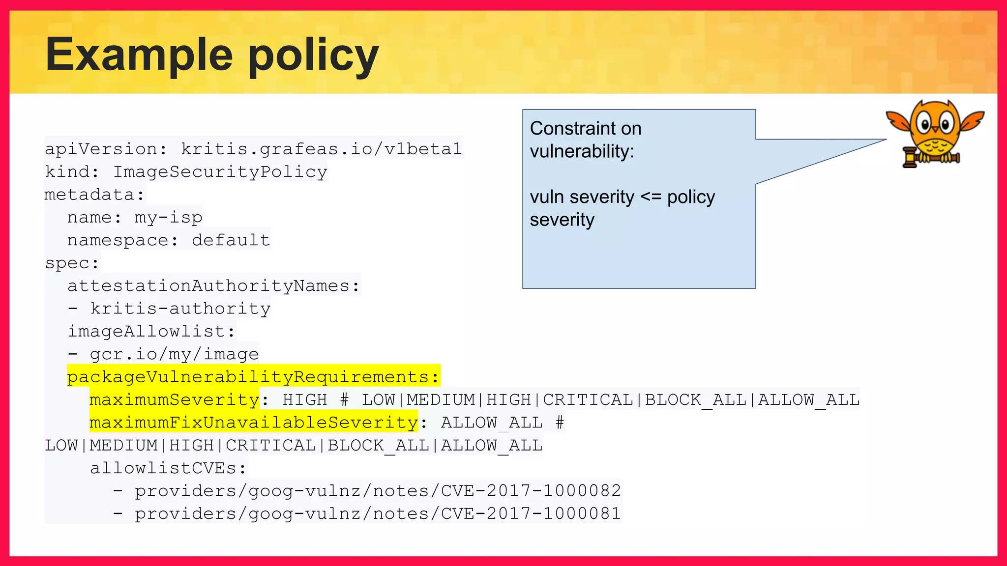 Example policy apiVersion: kritis.grafeas.io/v1beta1 kind: ImageSecurityPolicy metadata: name: my-isp namespace: default spec: attestationAuthorityNames: - kritis-authority imageAllowlist: - gcr.io/my/image packageVulnerabilityRequirements: maximumSeverity: HIGH # LOW|MEDIUM|HIGH|CRITICAL|BLOCK_ALL|ALLOW_ALL maximumFixUnavailableSeverity: ALLOW_ALL # LOW|MEDIUM|HIGH|CRITICAL|BLOCK_ALL|ALLOW_ALL allowlistCVEs: - providers/goog-vulnz/notes/CVE-2017-1000082 - providers/goog-vulnz/notes/CVE-2017-1000081 Constraint on vulnerability: vuln severity <= policy severity 