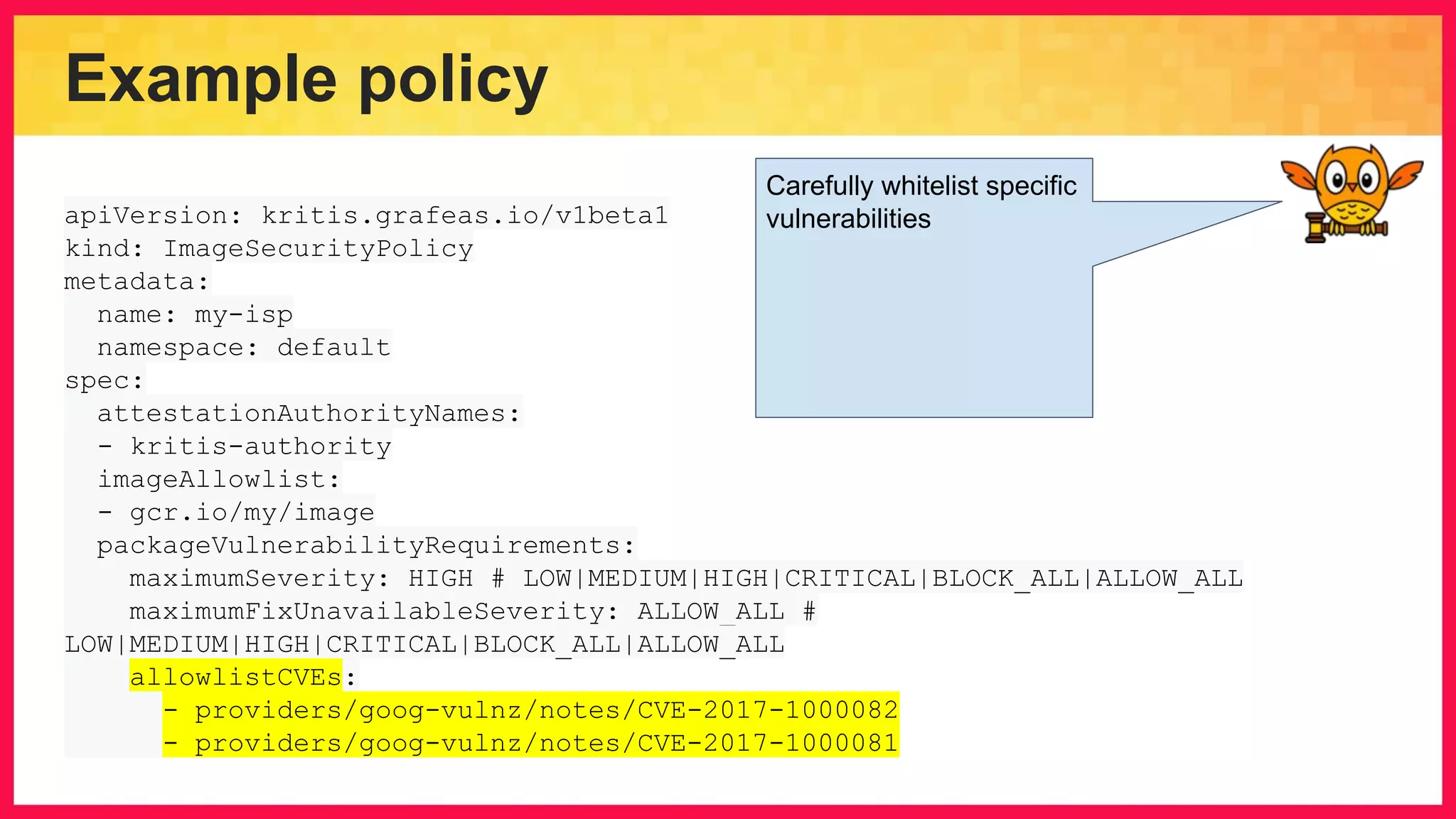Example policy apiVersion: kritis.grafeas.io/v1beta1 kind: ImageSecurityPolicy metadata: name: my-isp namespace: default spec: attestationAuthorityNames: - kritis-authority imageAllowlist: - gcr.io/my/image packageVulnerabilityRequirements: maximumSeverity: HIGH # LOW|MEDIUM|HIGH|CRITICAL|BLOCK_ALL|ALLOW_ALL maximumFixUnavailableSeverity: ALLOW_ALL # LOW|MEDIUM|HIGH|CRITICAL|BLOCK_ALL|ALLOW_ALL allowlistCVEs: - providers/goog-vulnz/notes/CVE-2017-1000082 - providers/goog-vulnz/notes/CVE-2017-1000081 Carefully whitelist specific vulnerabilities 
