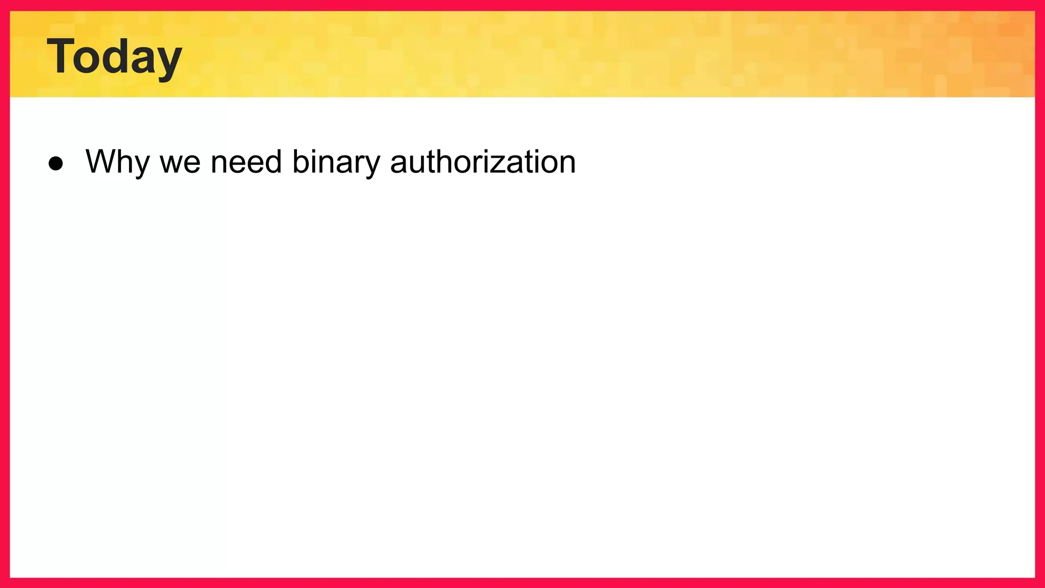 Today ● Why we need binary authorization 