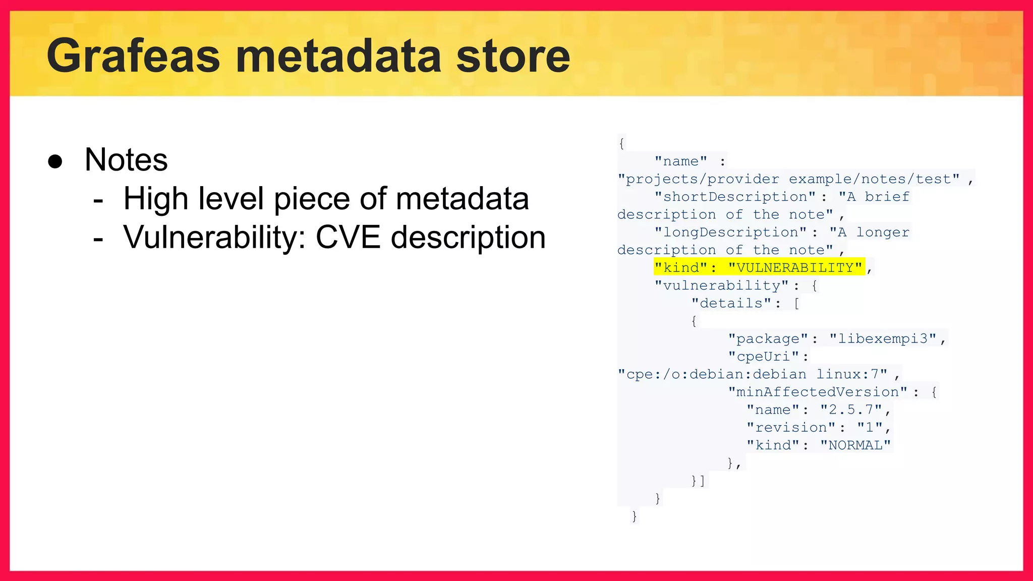 Grafeas metadata store { "name" : "projects/provider_example/notes/test" , "shortDescription" : "A brief description of the note" , "longDescription" : "A longer description of the note" , "kind": "VULNERABILITY" , "vulnerability" : { "details": [ { "package": "libexempi3", "cpeUri": "cpe:/o:debian:debian_linux:7" , "minAffectedVersion" : { "name": "2.5.7", "revision": "1", "kind": "NORMAL" }, }] } } ● Notes - High level piece of metadata - Vulnerability: CVE description 