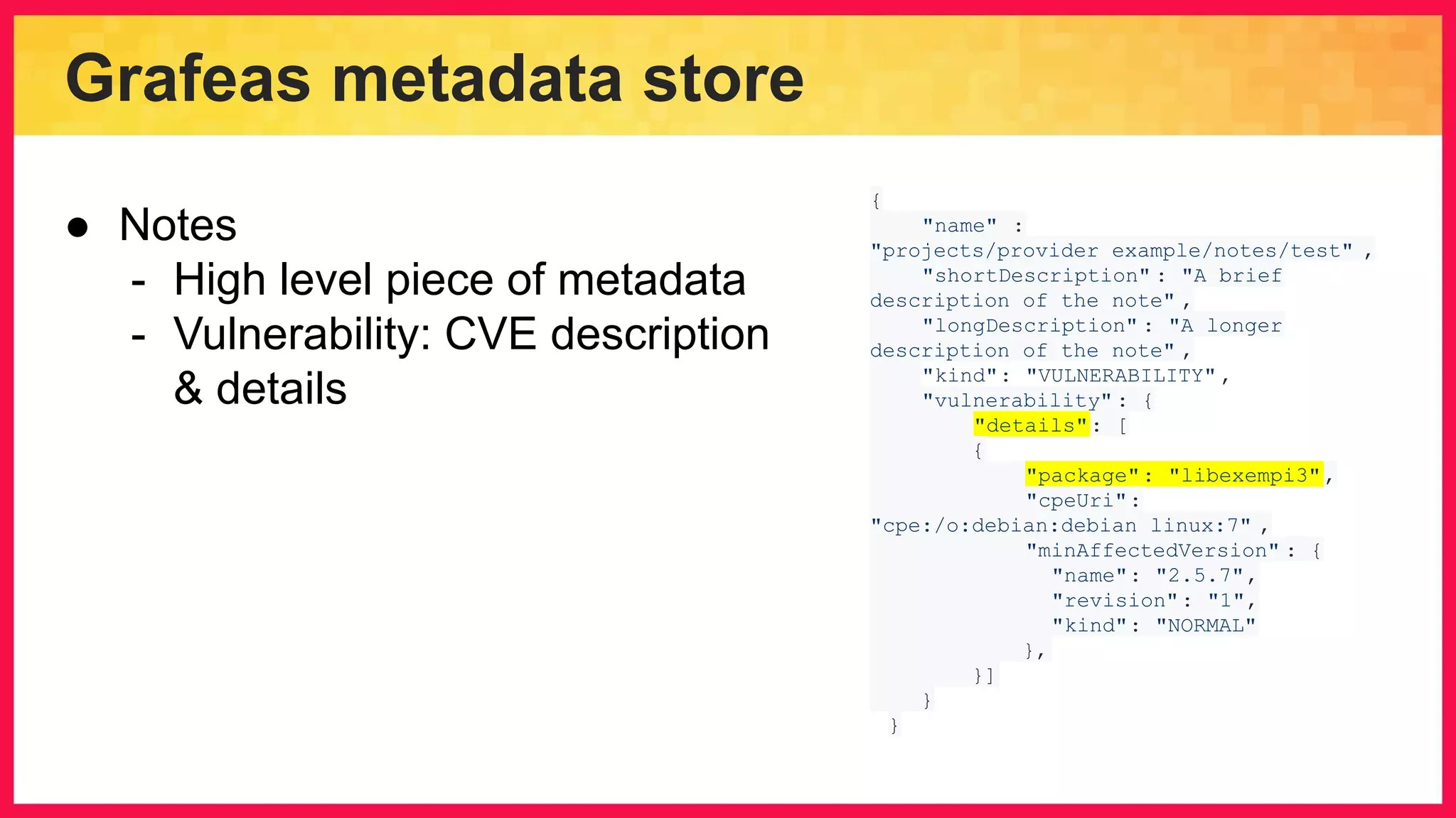 Grafeas metadata store { "name" : "projects/provider_example/notes/test" , "shortDescription" : "A brief description of the note" , "longDescription" : "A longer description of the note" , "kind": "VULNERABILITY" , "vulnerability" : { "details": [ { "package": "libexempi3", "cpeUri": "cpe:/o:debian:debian_linux:7" , "minAffectedVersion" : { "name": "2.5.7", "revision": "1", "kind": "NORMAL" }, }] } } ● Notes - High level piece of metadata - Vulnerability: CVE description & details 