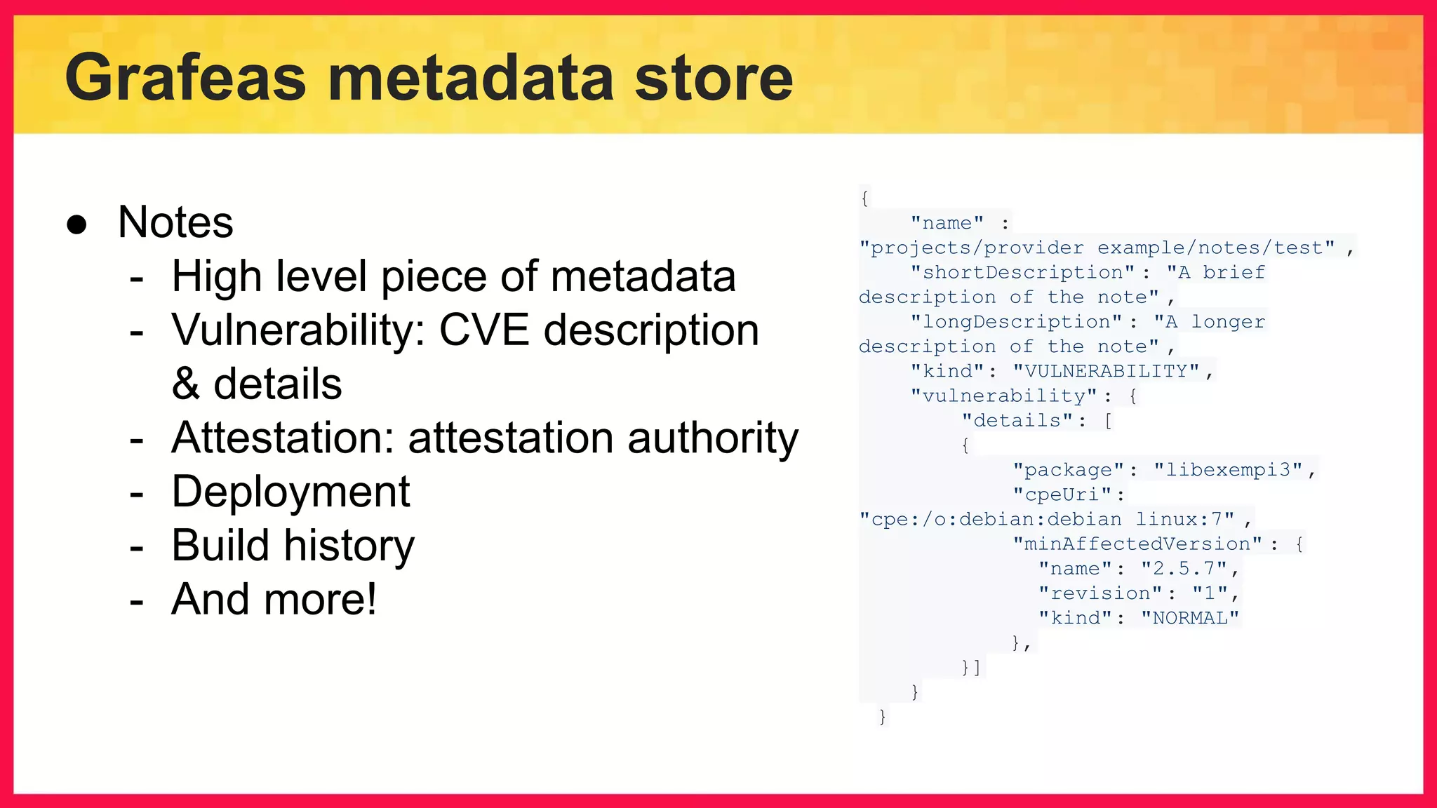Grafeas metadata store { "name" : "projects/provider_example/notes/test" , "shortDescription" : "A brief description of the note" , "longDescription" : "A longer description of the note" , "kind": "VULNERABILITY" , "vulnerability" : { "details": [ { "package": "libexempi3", "cpeUri": "cpe:/o:debian:debian_linux:7" , "minAffectedVersion" : { "name": "2.5.7", "revision": "1", "kind": "NORMAL" }, }] } } ● Notes - High level piece of metadata - Vulnerability: CVE description & details - Attestation: attestation authority - Deployment - Build history - And more! 