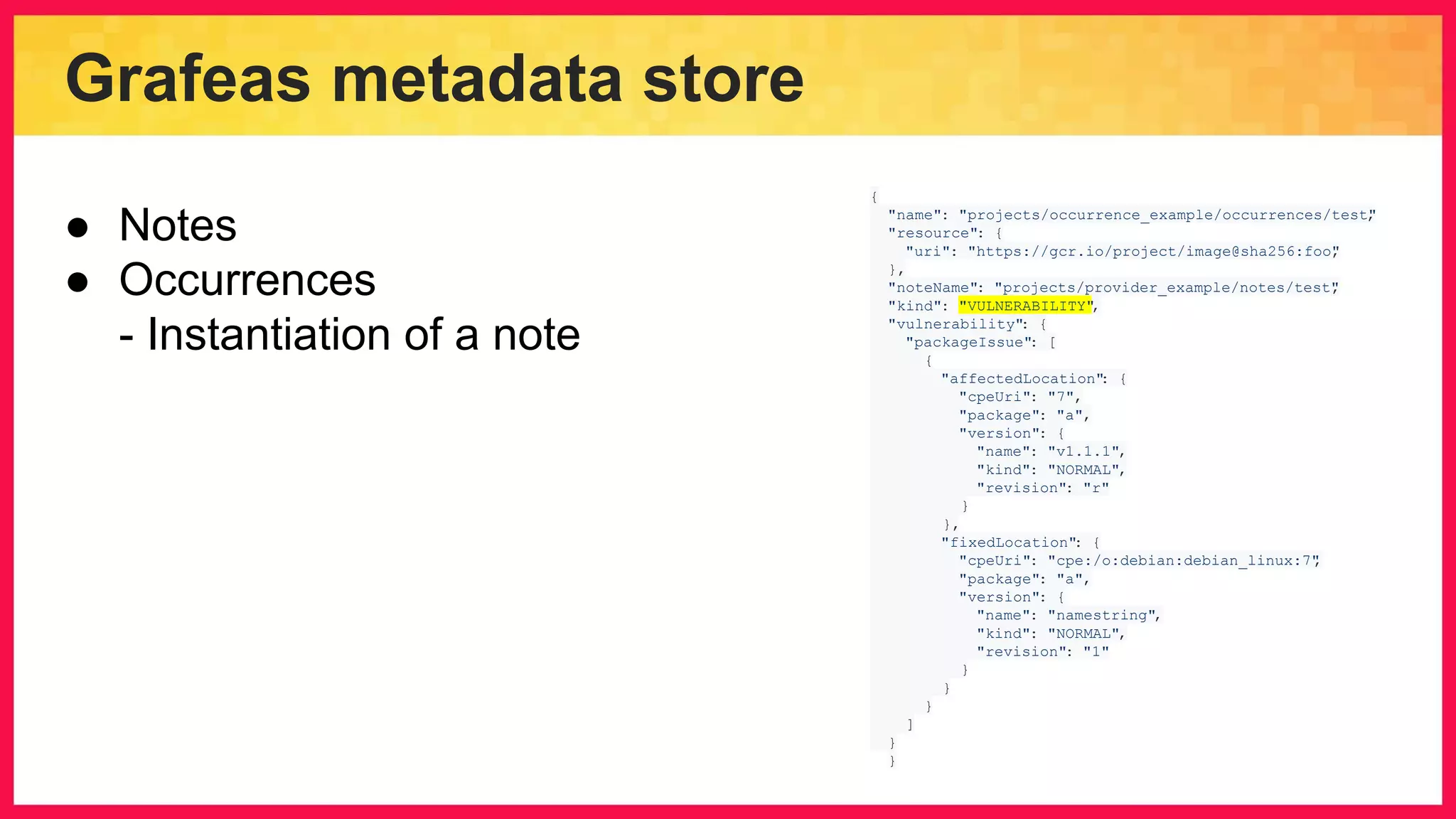 Grafeas metadata store { "name": "projects/occurrence_example/occurrences/test", "resource": { "uri": "https://gcr.io/project/image@sha256:foo", }, "noteName": "projects/provider_example/notes/test", "kind": "VULNERABILITY", "vulnerability": { "packageIssue": [ { "affectedLocation": { "cpeUri": "7", "package": "a", "version": { "name": "v1.1.1", "kind": "NORMAL", "revision": "r" } }, "fixedLocation": { "cpeUri": "cpe:/o:debian:debian_linux:7", "package": "a", "version": { "name": "namestring", "kind": "NORMAL", "revision": "1" } } } ] } } ● Notes ● Occurrences - Instantiation of a note 