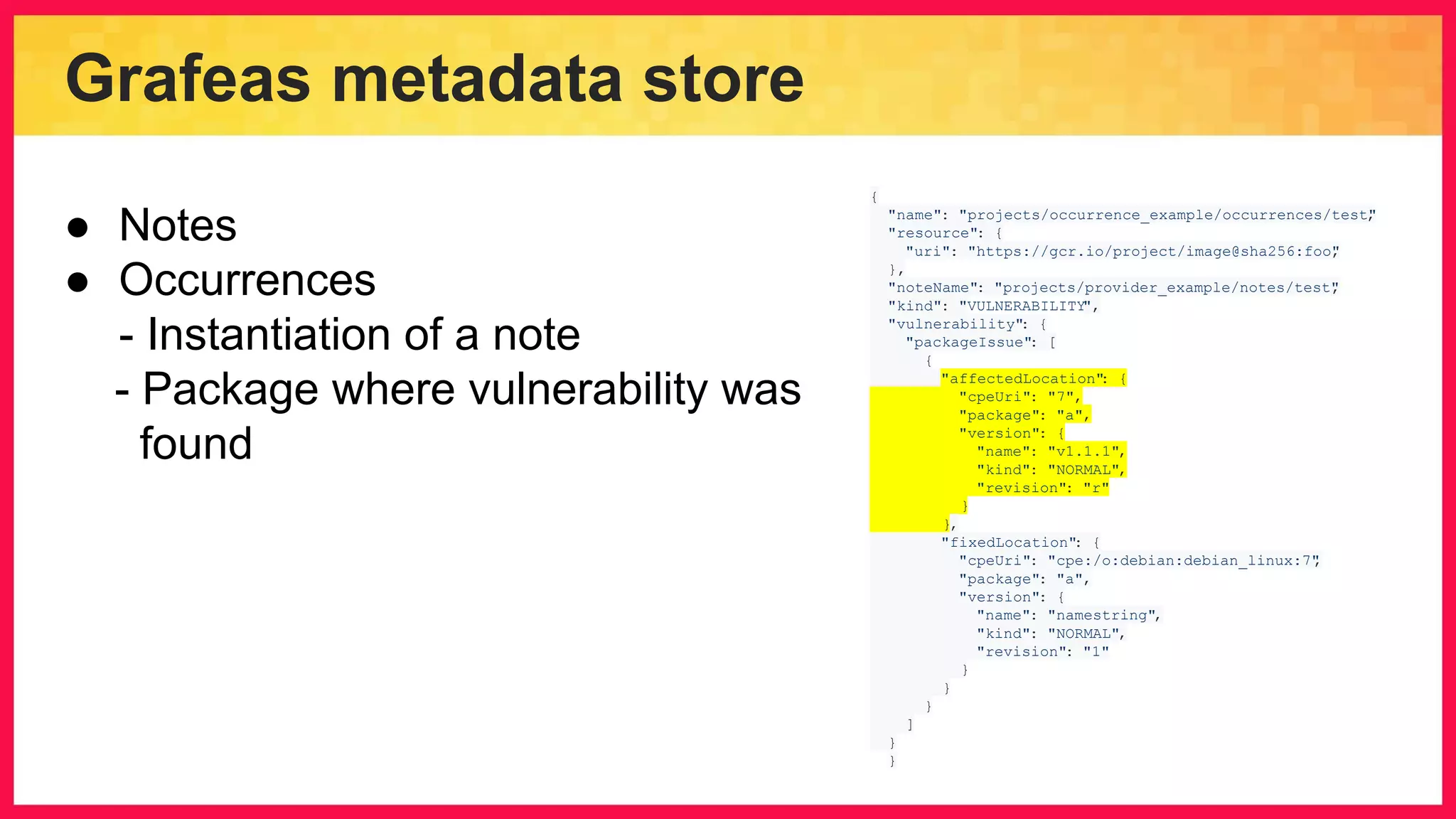 Grafeas metadata store { "name": "projects/occurrence_example/occurrences/test", "resource": { "uri": "https://gcr.io/project/image@sha256:foo", }, "noteName": "projects/provider_example/notes/test", "kind": "VULNERABILITY", "vulnerability": { "packageIssue": [ { "affectedLocation": { "cpeUri": "7", "package": "a", "version": { "name": "v1.1.1", "kind": "NORMAL", "revision": "r" } }, "fixedLocation": { "cpeUri": "cpe:/o:debian:debian_linux:7", "package": "a", "version": { "name": "namestring", "kind": "NORMAL", "revision": "1" } } } ] } } ● Notes ● Occurrences - Instantiation of a note - Package where vulnerability was found 
