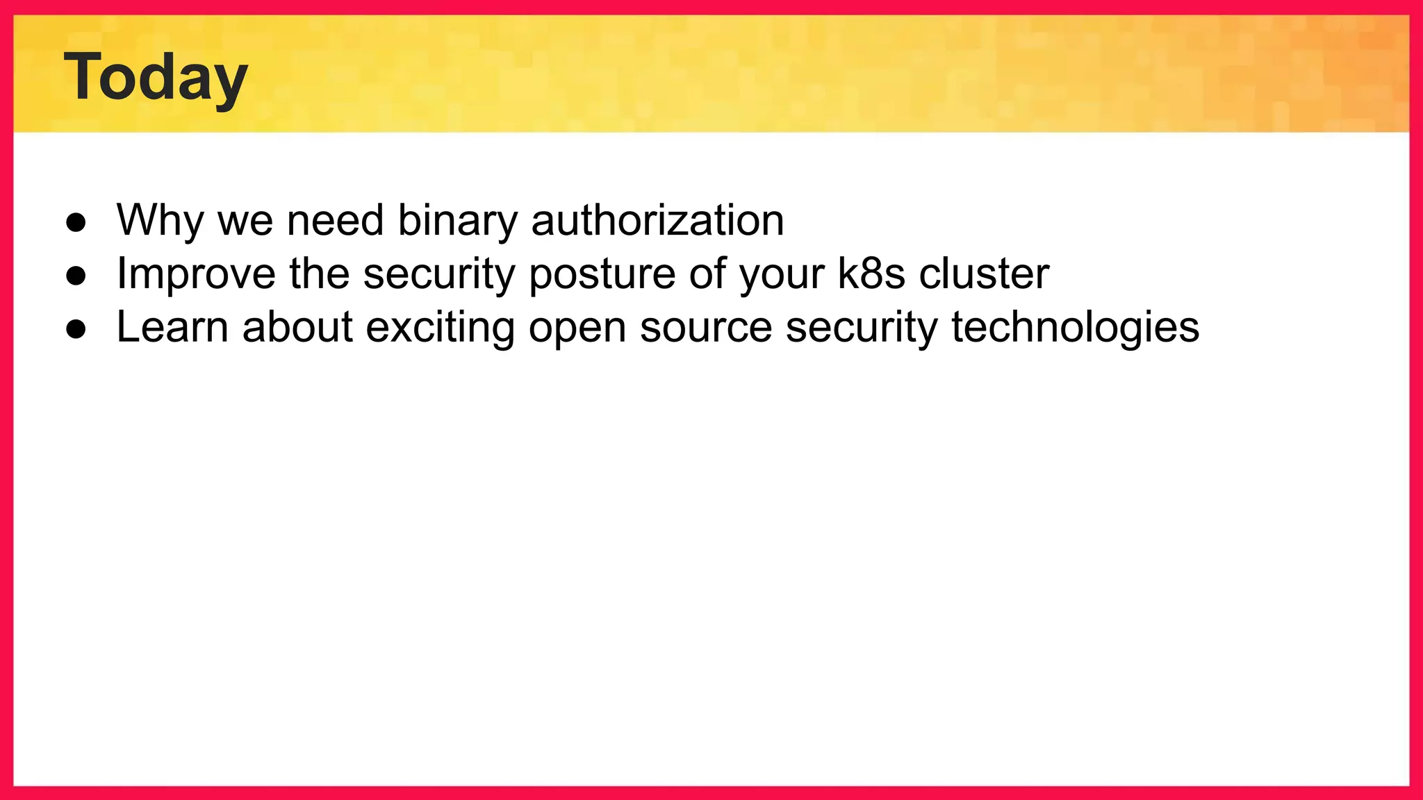 Today ● Why we need binary authorization ● Improve the security posture of your k8s cluster ● Learn about exciting open source security technologies 