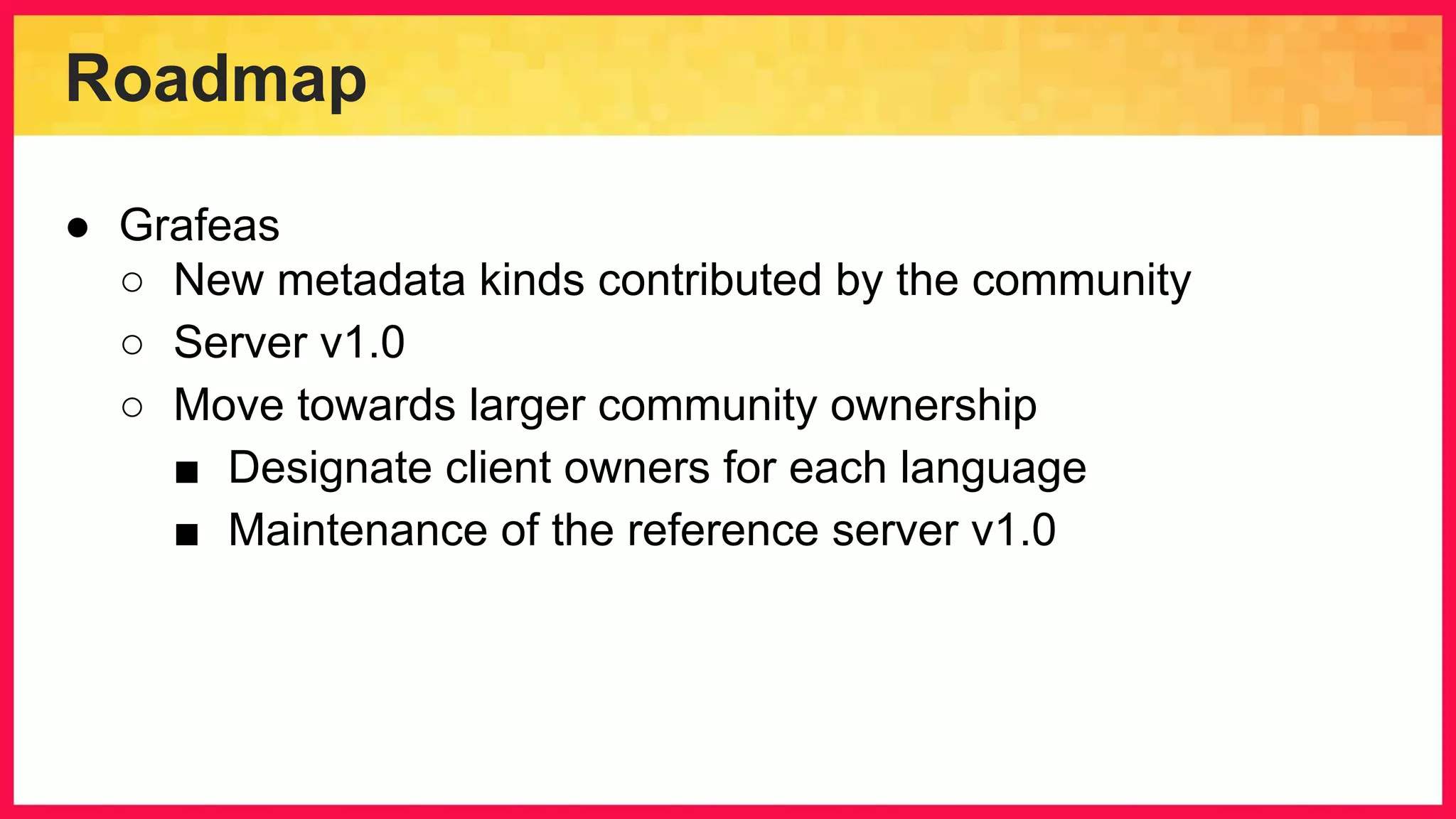 Roadmap ● Grafeas ○ New metadata kinds contributed by the community ○ Server v1.0 ○ Move towards larger community ownership ■ Designate client owners for each language ■ Maintenance of the reference server v1.0 