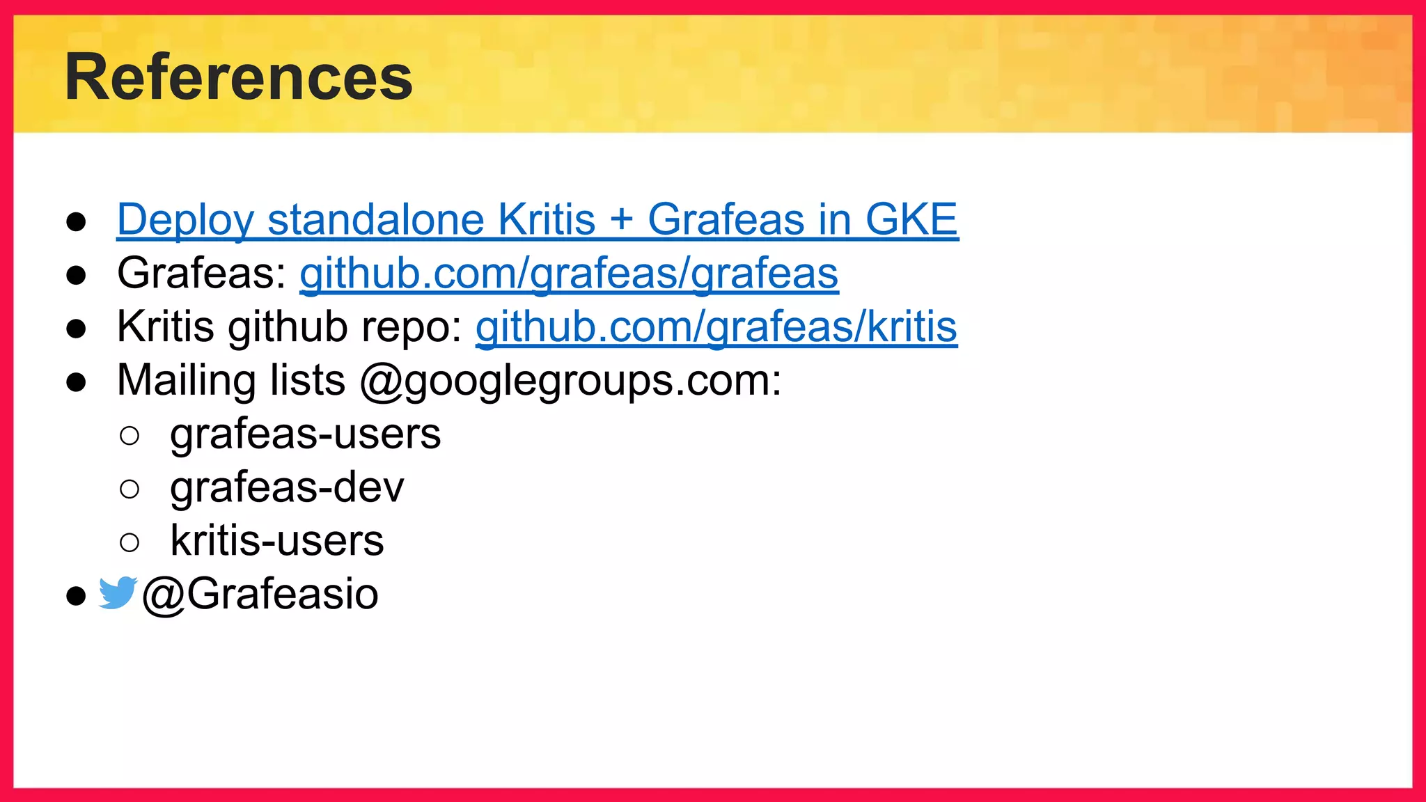 References ● Deploy standalone Kritis + Grafeas in GKE ● Grafeas: github.com/grafeas/grafeas ● Kritis github repo: github.com/grafeas/kritis ● Mailing lists @googlegroups.com: ○ grafeas-users ○ grafeas-dev ○ kritis-users ● @Grafeasio 