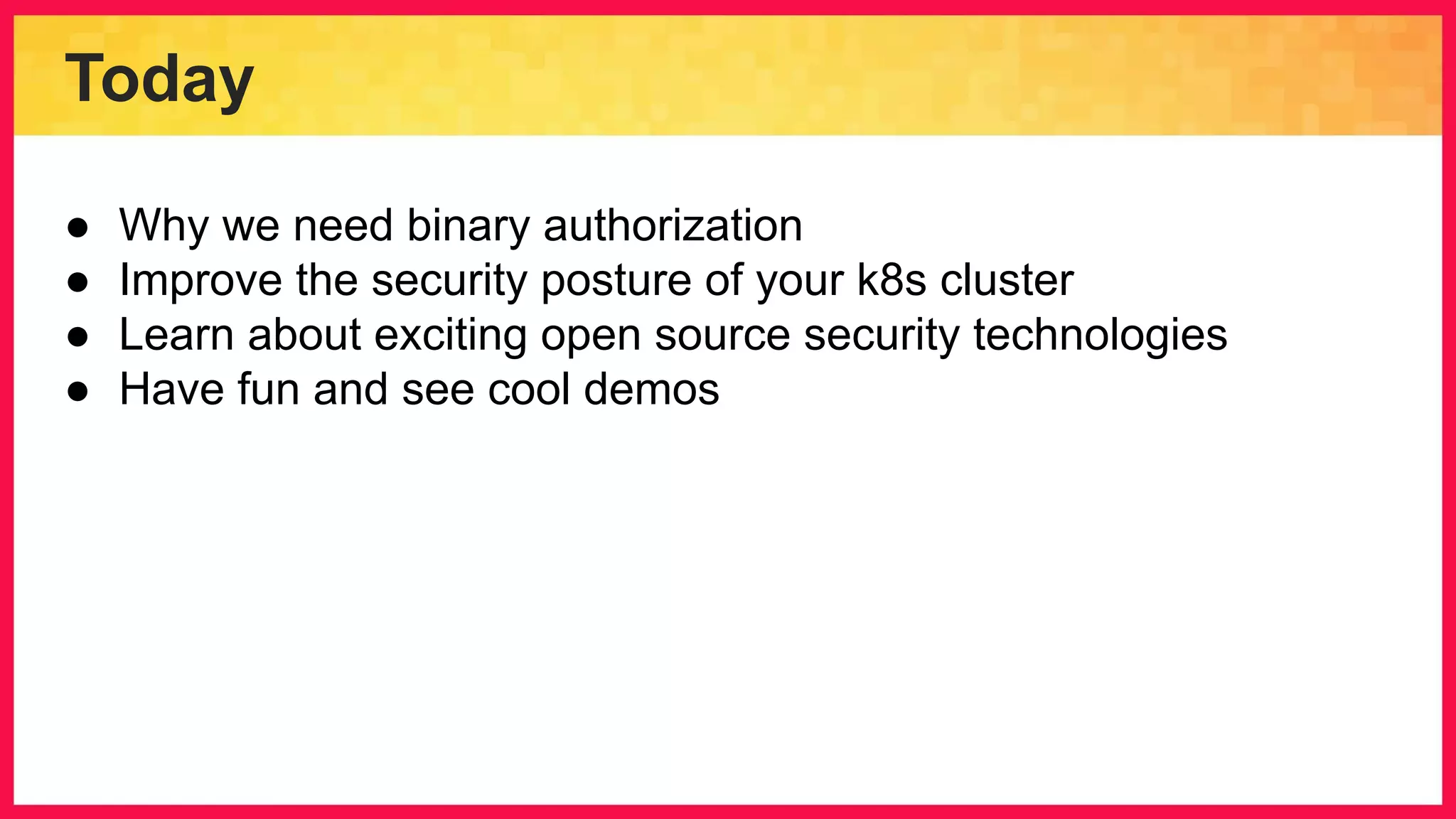 Today ● Why we need binary authorization ● Improve the security posture of your k8s cluster ● Learn about exciting open source security technologies ● Have fun and see cool demos 