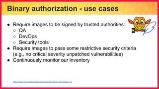 Binary authorization - use cases
● Require images to be signed by trusted authorities:
○ QA
○ DevOps
○ Security tools
● Require images to pass some restrictive security criteria
(e.g., no critical severity unpatched vulnerabilities)
● Continuously monitor our inventory
https://github.com/grafeas/kritis/blob/master/docs/binary-authorization.md
 