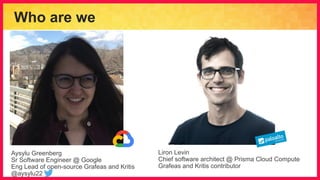 Who are we
Aysylu Greenberg
Sr Software Engineer @ Google
Eng Lead of open-source Grafeas and Kritis
@aysylu22
Liron Levin
Chief software architect @ Prisma Cloud Compute
Grafeas and Kritis contributor
 