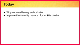 Today
● Why we need binary authorization
● Improve the security posture of your k8s cluster
 