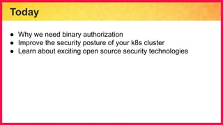 Today
● Why we need binary authorization
● Improve the security posture of your k8s cluster
● Learn about exciting open source security technologies
 