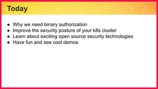 Today
● Why we need binary authorization
● Improve the security posture of your k8s cluster
● Learn about exciting open source security technologies
● Have fun and see cool demos
 