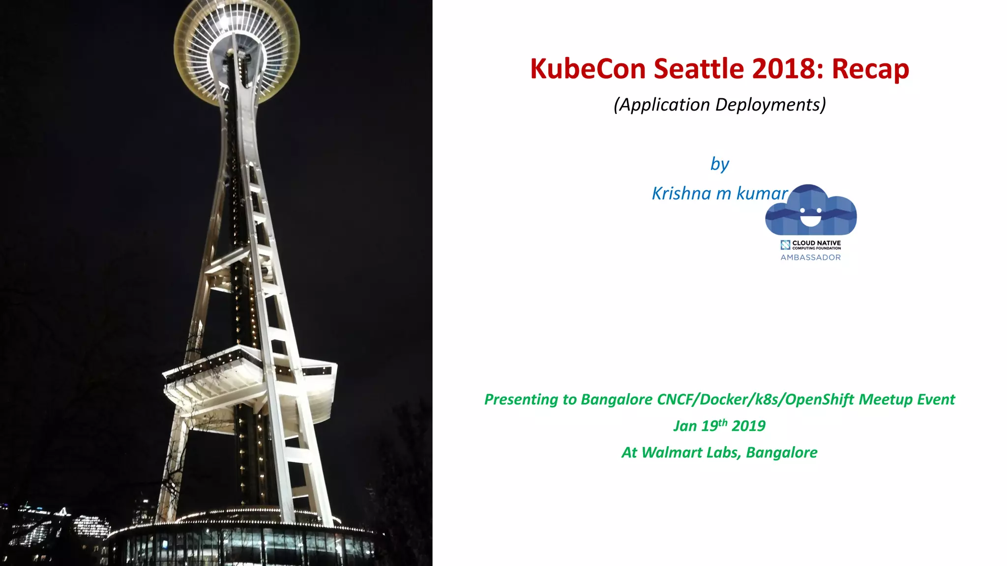 KubeCon Seattle 2018: Recap
(Application Deployments)
by
Krishna m kumar
Presenting to Bangalore CNCF/Docker/k8s/OpenShift Meetup Event
Jan 19th 2019
At Walmart Labs, Bangalore
 