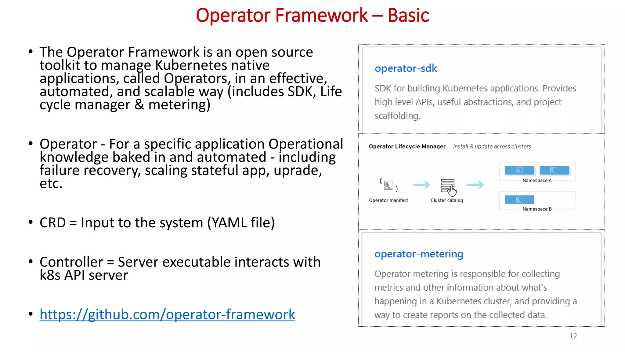 Operator Framework – Basic
• The Operator Framework is an open source
toolkit to manage Kubernetes native
applications, called Operators, in an effective,
automated, and scalable way (includes SDK, Life
cycle manager & metering)
• Operator - For a specific application Operational
knowledge baked in and automated - including
failure recovery, scaling stateful app, uprade,
etc.
• CRD = Input to the system (YAML file)
• Controller = Server executable interacts with
k8s API server
• https://github.com/operator-framework
12
 