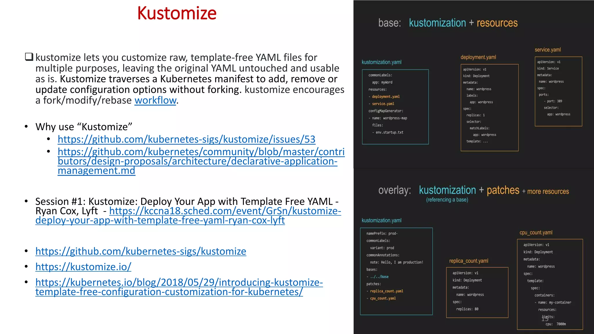 Kustomize
kustomize lets you customize raw, template-free YAML files for
multiple purposes, leaving the original YAML untouched and usable
as is. Kustomize traverses a Kubernetes manifest to add, remove or
update configuration options without forking. kustomize encourages
a fork/modify/rebase workflow.
• Why use “Kustomize”
• https://github.com/kubernetes-sigs/kustomize/issues/53
• https://github.com/kubernetes/community/blob/master/contri
butors/design-proposals/architecture/declarative-application-
management.md
• Session #1: Kustomize: Deploy Your App with Template Free YAML -
Ryan Cox, Lyft - https://kccna18.sched.com/event/GrSn/kustomize-
deploy-your-app-with-template-free-yaml-ryan-cox-lyft
• https://github.com/kubernetes-sigs/kustomize
• https://kustomize.io/
• https://kubernetes.io/blog/2018/05/29/introducing-kustomize-
template-free-configuration-customization-for-kubernetes/
15
 