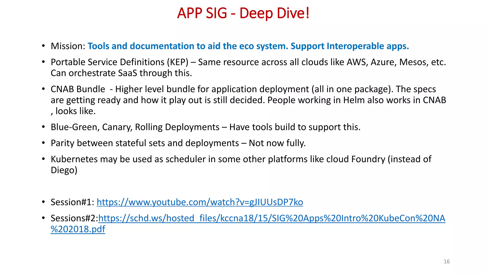 APP SIG - Deep Dive!
• Mission: Tools and documentation to aid the eco system. Support Interoperable apps.
• Portable Service Definitions (KEP) – Same resource across all clouds like AWS, Azure, Mesos, etc.
Can orchestrate SaaS through this.
• CNAB Bundle - Higher level bundle for application deployment (all in one package). The specs
are getting ready and how it play out is still decided. People working in Helm also works in CNAB
, looks like.
• Blue-Green, Canary, Rolling Deployments – Have tools build to support this.
• Parity between stateful sets and deployments – Not now fully.
• Kubernetes may be used as scheduler in some other platforms like cloud Foundry (instead of
Diego)
• Session#1: https://www.youtube.com/watch?v=gJIUUsDP7ko
• Sessions#2:https://schd.ws/hosted_files/kccna18/15/SIG%20Apps%20Intro%20KubeCon%20NA
%202018.pdf
16
 