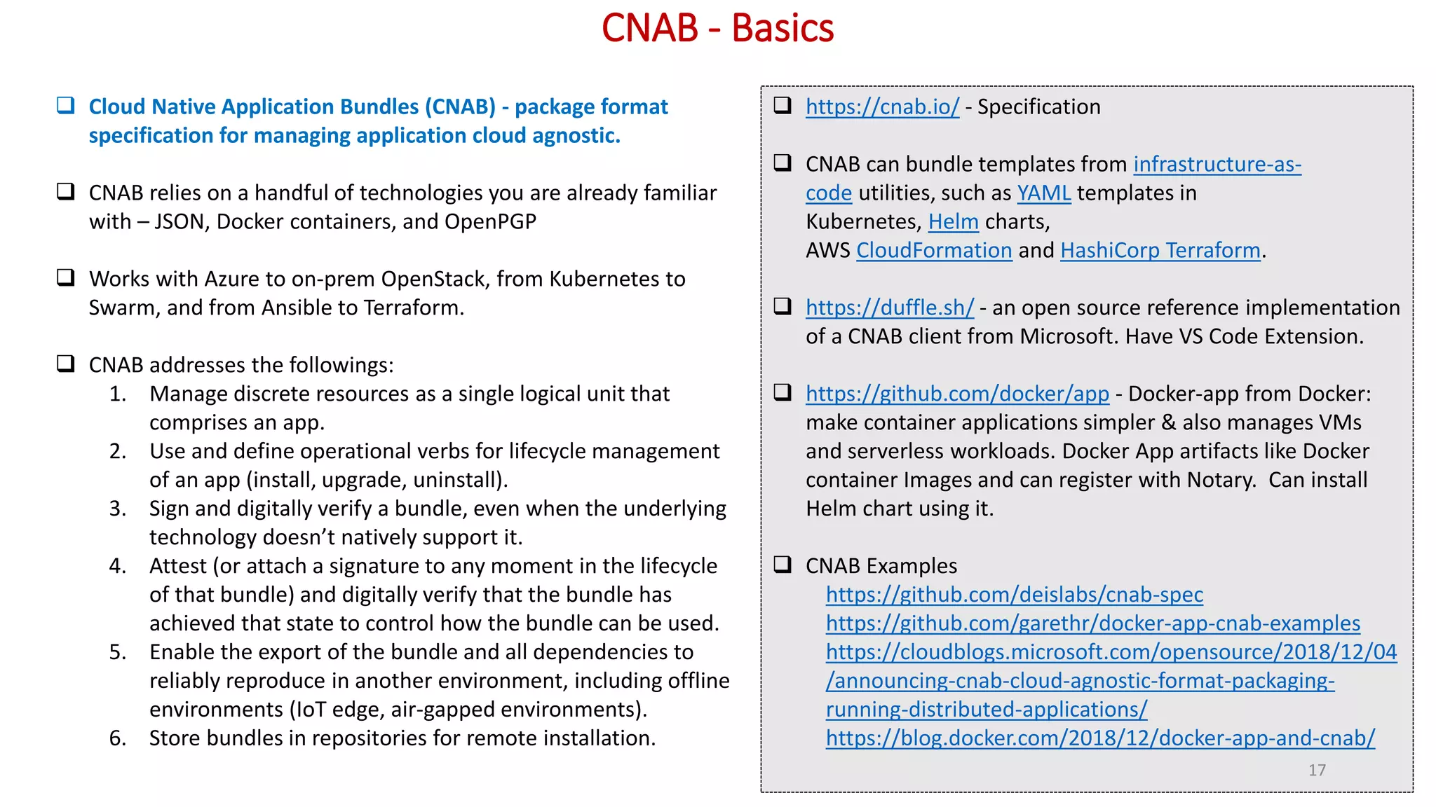 CNAB - Basics
 Cloud Native Application Bundles (CNAB) - package format
specification for managing application cloud agnostic.
 CNAB relies on a handful of technologies you are already familiar
with – JSON, Docker containers, and OpenPGP
 Works with Azure to on-prem OpenStack, from Kubernetes to
Swarm, and from Ansible to Terraform.
 CNAB addresses the followings:
1. Manage discrete resources as a single logical unit that
comprises an app.
2. Use and define operational verbs for lifecycle management
of an app (install, upgrade, uninstall).
3. Sign and digitally verify a bundle, even when the underlying
technology doesn’t natively support it.
4. Attest (or attach a signature to any moment in the lifecycle
of that bundle) and digitally verify that the bundle has
achieved that state to control how the bundle can be used.
5. Enable the export of the bundle and all dependencies to
reliably reproduce in another environment, including offline
environments (IoT edge, air-gapped environments).
6. Store bundles in repositories for remote installation.
 https://cnab.io/ - Specification
 CNAB can bundle templates from infrastructure-as-
code utilities, such as YAML templates in
Kubernetes, Helm charts,
AWS CloudFormation and HashiCorp Terraform.
 https://duffle.sh/ - an open source reference implementation
of a CNAB client from Microsoft. Have VS Code Extension.
 https://github.com/docker/app - Docker-app from Docker:
make container applications simpler & also manages VMs
and serverless workloads. Docker App artifacts like Docker
container Images and can register with Notary. Can install
Helm chart using it.
 CNAB Examples
https://github.com/deislabs/cnab-spec
https://github.com/garethr/docker-app-cnab-examples
https://cloudblogs.microsoft.com/opensource/2018/12/04
/announcing-cnab-cloud-agnostic-format-packaging-
running-distributed-applications/
https://blog.docker.com/2018/12/docker-app-and-cnab/
17
 