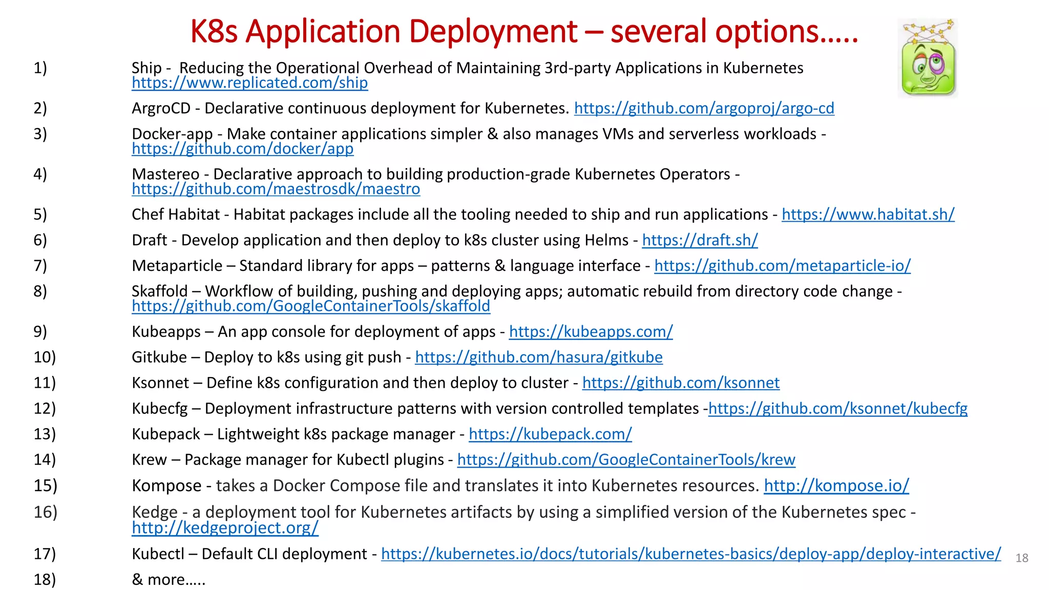 K8s Application Deployment – several options…..
1) Ship - Reducing the Operational Overhead of Maintaining 3rd-party Applications in Kubernetes
https://www.replicated.com/ship
2) ArgroCD - Declarative continuous deployment for Kubernetes. https://github.com/argoproj/argo-cd
3) Docker-app - Make container applications simpler & also manages VMs and serverless workloads -
https://github.com/docker/app
4) Mastereo - Declarative approach to building production-grade Kubernetes Operators -
https://github.com/maestrosdk/maestro
5) Chef Habitat - Habitat packages include all the tooling needed to ship and run applications - https://www.habitat.sh/
6) Draft - Develop application and then deploy to k8s cluster using Helms - https://draft.sh/
7) Metaparticle – Standard library for apps – patterns & language interface - https://github.com/metaparticle-io/
8) Skaffold – Workflow of building, pushing and deploying apps; automatic rebuild from directory code change -
https://github.com/GoogleContainerTools/skaffold
9) Kubeapps – An app console for deployment of apps - https://kubeapps.com/
10) Gitkube – Deploy to k8s using git push - https://github.com/hasura/gitkube
11) Ksonnet – Define k8s configuration and then deploy to cluster - https://github.com/ksonnet
12) Kubecfg – Deployment infrastructure patterns with version controlled templates -https://github.com/ksonnet/kubecfg
13) Kubepack – Lightweight k8s package manager - https://kubepack.com/
14) Krew – Package manager for Kubectl plugins - https://github.com/GoogleContainerTools/krew
15) Kompose - takes a Docker Compose file and translates it into Kubernetes resources. http://kompose.io/
16) Kedge - a deployment tool for Kubernetes artifacts by using a simplified version of the Kubernetes spec -
http://kedgeproject.org/
17) Kubectl – Default CLI deployment - https://kubernetes.io/docs/tutorials/kubernetes-basics/deploy-app/deploy-interactive/
18) & more…..
18
 