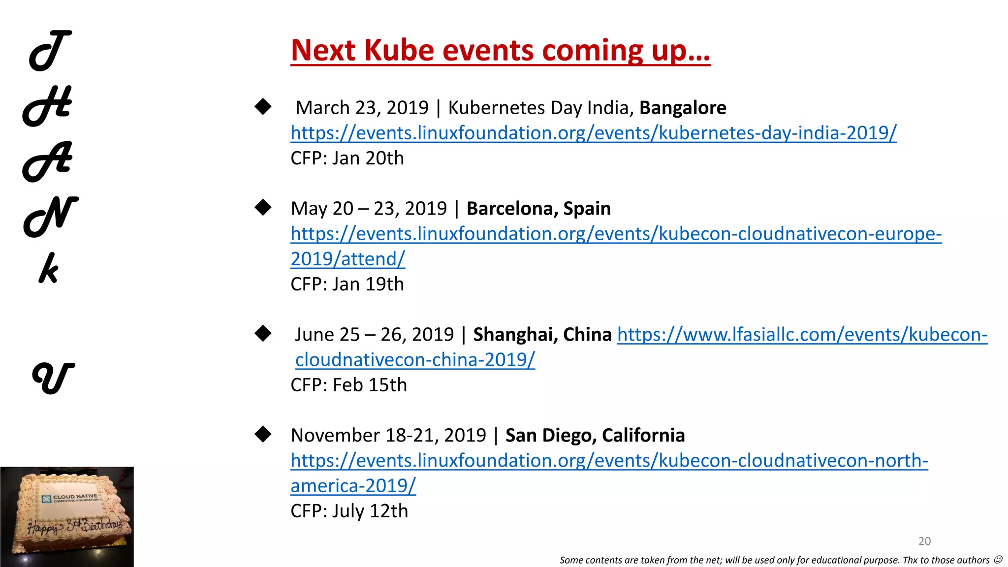T
H
A
N
k
U
Next Kube events coming up…
 March 23, 2019 | Kubernetes Day India, Bangalore
https://events.linuxfoundation.org/events/kubernetes-day-india-2019/
CFP: Jan 20th
 May 20 – 23, 2019 | Barcelona, Spain
https://events.linuxfoundation.org/events/kubecon-cloudnativecon-europe-
2019/attend/
CFP: Jan 19th
 June 25 – 26, 2019 | Shanghai, China https://www.lfasiallc.com/events/kubecon-
cloudnativecon-china-2019/
CFP: Feb 15th
 November 18-21, 2019 | San Diego, California
https://events.linuxfoundation.org/events/kubecon-cloudnativecon-north-
america-2019/
CFP: July 12th
20
Some contents are taken from the net; will be used only for educational purpose. Thx to those authors 
 