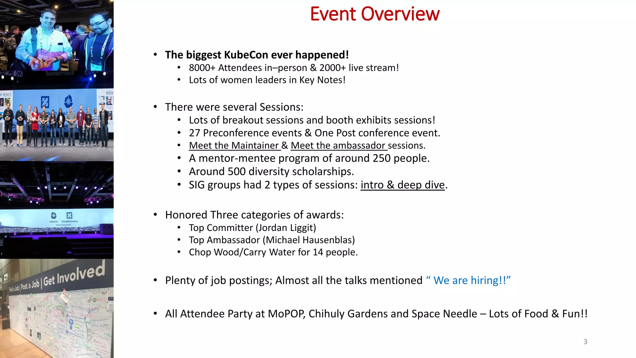 Event Overview
• The biggest KubeCon ever happened!
• 8000+ Attendees in–person & 2000+ live stream!
• Lots of women leaders in Key Notes!
• There were several Sessions:
• Lots of breakout sessions and booth exhibits sessions!
• 27 Preconference events & One Post conference event.
• Meet the Maintainer & Meet the ambassador sessions.
• A mentor-mentee program of around 250 people.
• Around 500 diversity scholarships.
• SIG groups had 2 types of sessions: intro & deep dive.
• Honored Three categories of awards:
• Top Committer (Jordan Liggit)
• Top Ambassador (Michael Hausenblas)
• Chop Wood/Carry Water for 14 people.
• Plenty of job postings; Almost all the talks mentioned “ We are hiring!!”
• All Attendee Party at MoPOP, Chihuly Gardens and Space Needle – Lots of Food & Fun!!
3
 