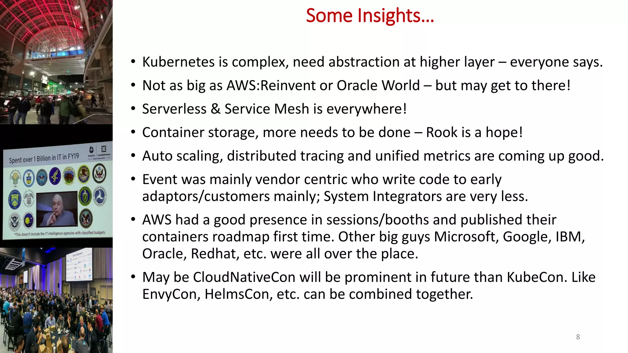 Some Insights…
• Kubernetes is complex, need abstraction at higher layer – everyone says.
• Not as big as AWS:Reinvent or Oracle World – but may get to there!
• Serverless & Service Mesh is everywhere!
• Container storage, more needs to be done – Rook is a hope!
• Auto scaling, distributed tracing and unified metrics are coming up good.
• Event was mainly vendor centric who write code to early
adaptors/customers mainly; System Integrators are very less.
• AWS had a good presence in sessions/booths and published their
containers roadmap first time. Other big guys Microsoft, Google, IBM,
Oracle, Redhat, etc. were all over the place.
• May be CloudNativeCon will be prominent in future than KubeCon. Like
EnvyCon, HelmsCon, etc. can be combined together.
8
 