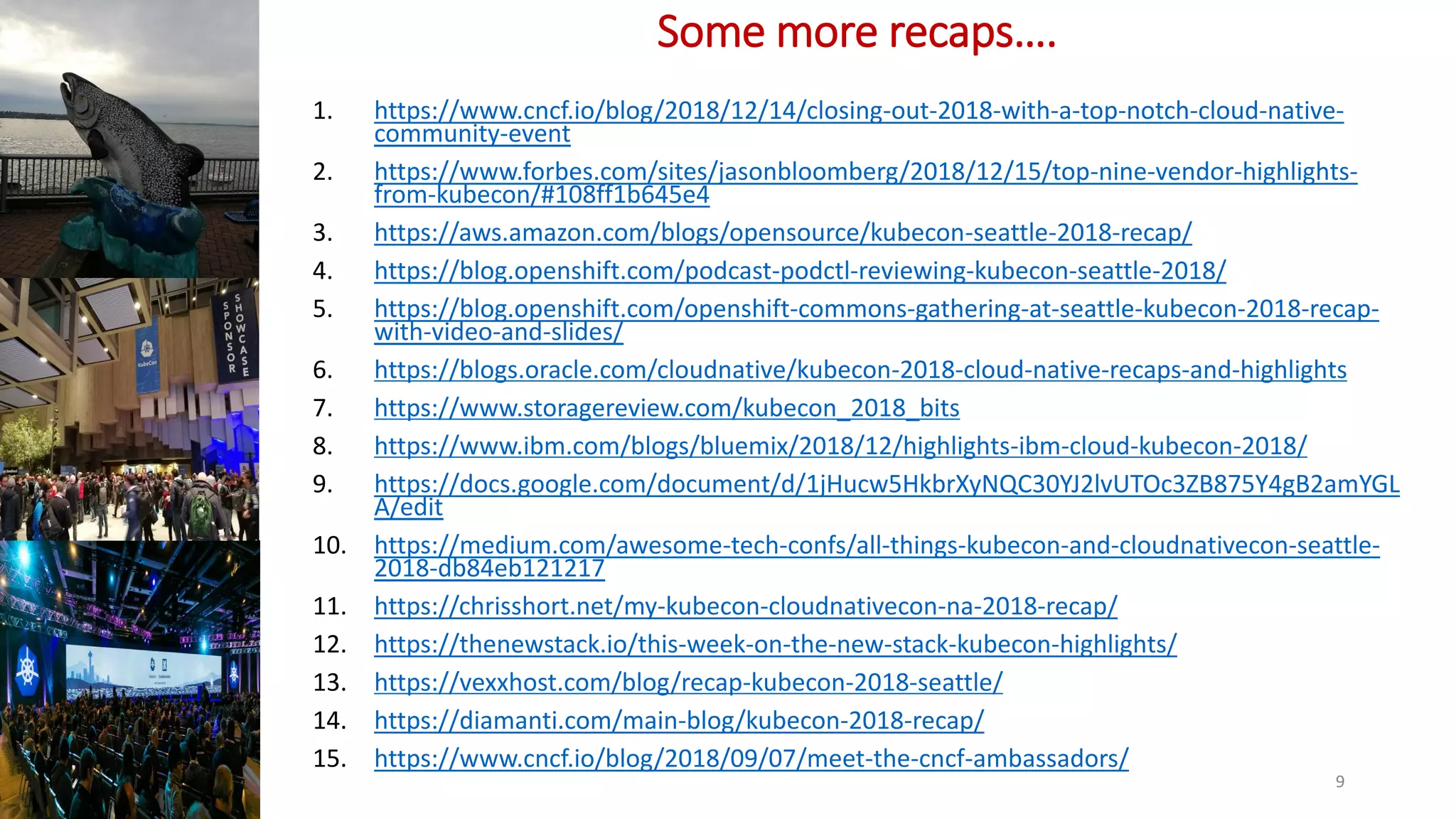 Some more recaps….
1. https://www.cncf.io/blog/2018/12/14/closing-out-2018-with-a-top-notch-cloud-native-
community-event
2. https://www.forbes.com/sites/jasonbloomberg/2018/12/15/top-nine-vendor-highlights-
from-kubecon/#108ff1b645e4
3. https://aws.amazon.com/blogs/opensource/kubecon-seattle-2018-recap/
4. https://blog.openshift.com/podcast-podctl-reviewing-kubecon-seattle-2018/
5. https://blog.openshift.com/openshift-commons-gathering-at-seattle-kubecon-2018-recap-
with-video-and-slides/
6. https://blogs.oracle.com/cloudnative/kubecon-2018-cloud-native-recaps-and-highlights
7. https://www.storagereview.com/kubecon_2018_bits
8. https://www.ibm.com/blogs/bluemix/2018/12/highlights-ibm-cloud-kubecon-2018/
9. https://docs.google.com/document/d/1jHucw5HkbrXyNQC30YJ2lvUTOc3ZB875Y4gB2amYGL
A/edit
10. https://medium.com/awesome-tech-confs/all-things-kubecon-and-cloudnativecon-seattle-
2018-db84eb121217
11. https://chrisshort.net/my-kubecon-cloudnativecon-na-2018-recap/
12. https://thenewstack.io/this-week-on-the-new-stack-kubecon-highlights/
13. https://vexxhost.com/blog/recap-kubecon-2018-seattle/
14. https://diamanti.com/main-blog/kubecon-2018-recap/
15. https://www.cncf.io/blog/2018/09/07/meet-the-cncf-ambassadors/
9
 