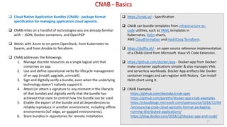 CNAB - Basics
 Cloud Native Application Bundles (CNAB) - package format
specification for managing application cloud agnostic.
 CNAB relies on a handful of technologies you are already familiar
with – JSON, Docker containers, and OpenPGP
 Works with Azure to on-prem OpenStack, from Kubernetes to
Swarm, and from Ansible to Terraform.
 CNAB addresses the followings:
1. Manage discrete resources as a single logical unit that
comprises an app.
2. Use and define operational verbs for lifecycle management
of an app (install, upgrade, uninstall).
3. Sign and digitally verify a bundle, even when the underlying
technology doesn’t natively support it.
4. Attest (or attach a signature to any moment in the lifecycle
of that bundle) and digitally verify that the bundle has
achieved that state to control how the bundle can be used.
5. Enable the export of the bundle and all dependencies to
reliably reproduce in another environment, including offline
environments (IoT edge, air-gapped environments).
6. Store bundles in repositories for remote installation.
 https://cnab.io/ - Specification
 CNAB can bundle templates from infrastructure-as-
code utilities, such as YAML templates in
Kubernetes, Helm charts,
AWS CloudFormation and HashiCorp Terraform.
 https://duffle.sh/ - an open source reference implementation
of a CNAB client from Microsoft. Have VS Code Extension.
 https://github.com/docker/app - Docker-app from Docker:
make container applications simpler & also manages VMs
and serverless workloads. Docker App artifacts like Docker
container Images and can register with Notary. Can install
Helm chart using it.
 CNAB Examples
https://github.com/deislabs/cnab-spec
https://github.com/garethr/docker-app-cnab-examples
https://cloudblogs.microsoft.com/opensource/2018/12/04
/announcing-cnab-cloud-agnostic-format-packaging-
running-distributed-applications/
https://blog.docker.com/2018/12/docker-app-and-cnab/
17
 